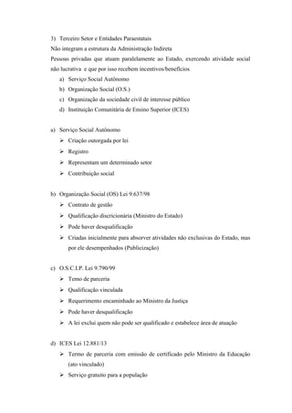 3) Terceiro Setor e Entidades Paraestatais
Não integram a estrutura da Administração Indireta
Pessoas privadas que atuam paralelamente ao Estado, exercendo atividade social
não lucrativa e que por isso recebem incentivos/benefícios
a) Serviço Social Autônomo
b) Organização Social (O.S.)
c) Organização da sociedade civil de interesse público
d) Instituição Comunitária de Ensino Superior (ICES)
a) Serviço Social Autônomo
 Criação outorgada por lei
 Registro
 Representam um determinado setor
 Contribuição social
b) Organização Social (OS) Lei 9.637/98
 Contrato de gestão
 Qualificação discricionária (Ministro do Estado)
 Pode haver desqualificação
 Criadas inicialmente para absorver atividades não exclusivas do Estado, mas
por ele desempenhados (Publicização)
c) O.S.C.I.P. Lei 9.790/99
 Temo de parceria
 Qualificação vinculada
 Requerimento encaminhado ao Ministro da Justiça
 Pode haver desqualificação
 A lei exclui quem não pode ser qualificado e estabelece área de atuação
d) ICES Lei 12.881/13
 Termo de parceria com emissão de certificado pelo Ministro da Educação
(ato vinculado)
 Serviço gratuito para a população
 