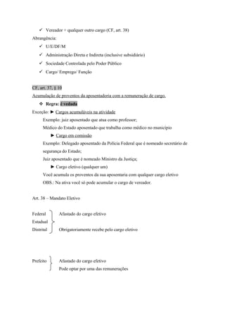 Vereador + qualquer outro cargo (CF, art. 38)
Abrangência:
 U/E/DF/M
 Administração Direta e Indireta (inclusive subsidiário)
 Sociedade Controlada pelo Poder Público
 Cargo/ Emprego/ Função
CF, art. 37, § 10
Acumulação de proventos da aposentadoria com a remuneração de cargo.
 Regra: é vedada
Exceção: ► Cargos acumuláveis na atividade
Exemplo: juiz aposentado que atua como professor;
Médico do Estado aposentado que trabalha como médico no município
► Cargo em comissão
Exemplo: Delegado aposentado da Polícia Federal que é nomeado secretário de
segurança do Estado;
Juiz aposentado que é nomeado Ministro da Justiça;
► Cargo eletivo (qualquer um)
Você acumula os proventos da sua aposentaria com qualquer cargo eletivo
OBS.: Na ativa você só pode acumular o cargo de vereador.
Art. 38 – Mandato Eletivo
Federal Afastado do cargo efetivo
Estadual
Distrital Obrigatoriamente recebe pelo cargo eletivo
Prefeito Afastado do cargo efetivo
Pode optar por uma das remunerações
 