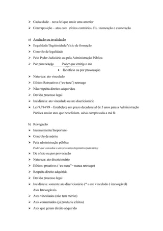  Caducidade – nova lei que anule uma anterior
 Contraposição – atos com efeitos contrários. Ex.: nomeação e exoneração
a) Anulação ou invalidação
 Ilegalidade/Ilegitimidade/Vício de formação
 Controle de legalidade
 Pelo Poder Judiciário ou pela Administração Pública
 Por provocação Poder que emitiu o ato
• De ofício ou por provocação
 Natureza: ato vinculado
 Efeitos Retroativos (“ex-tunc”) retroage
 Não respeita direitos adquiridos
 Devido processo legal
 Incidência: ato vinculado ou ato discricionário
 Lei 9.784/99 – Estabelece um prazo decadencial de 5 anos para a Administração
Pública anular atos que beneficiam, salvo comprovada a má fé.
b) Revogação
 Inconveniente/Inoportuno
 Controle de mérito
 Pela administração pública
Poder que concedeu o ato (executivo/legislativo/judiciário)
 De ofício ou por provocação
 Natureza: ato discricionário
 Efeitos: proativos (“ex nunc”= nunca retroage)
 Respeita direito adquirido
 Devido processo legal
 Incidência: somente ato discricionário (* o ato vinculado é irrevogável)
Atos Irrevogáveis
 Atos vinculados (não tem mérito)
 Atos consumados (já produziu efeitos)
 Atos que geram direito adquirido
 