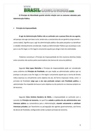9
O Princípio da Moralidade guarda estreita relação com os costumes adotados pela
Administração Pública.
• Princípio da Impessoalidade
O agir da Administração Pública não se confunde com a pessoa física de seu agente,
até porque este age com base na lei, tendo esta a característica de ser genérica (erga ommes –
contra todos). Significa que o agir da administração pública não pode prejudicar ou beneficiar
o cidadão individualmente considerado. Impõe ao Administrador Público que só pratique o ato
para o seu fim legal; e o fim legal é unicamente aquele que atinge o bem da coletividade.
Podemos conceituar o Princípio da Impessoalidade de três maneiras distintas (todos
estes conceitos são aceitos pelos examinadores das bancas de concurso público):
Segundo Hely Lopes Meirelles o Princípio da Impessoalidade pode ser considerado
como sinônimo do Princípio da Finalidade, em que impõe ao administrador público que só
pratique o ato para o seu fim legal; e o fim legal é unicamente aquele que a norma de Direito
indica expressa ou virtualmente como objetivo do ato, de forma impessoal. Ainda, como o
princípio da finalidade exige que o ato seja praticado sempre com finalidade pública, o
administrador fica impedido de buscar outro objetivo ou de praticá-lo no interesse próprio ou
de terceiros.
Segundo Celso Antônio Bandeira de Mello, a impessoalidade se confunde com o
conceito do Princípio da Isonomia, no qual fica vedada a prática de ato administrativo sem
interesse público ou conveniência para a Administração, visando unicamente a satisfazer
interesses privados, por favoritismo ou perseguição dos agentes governamentais, sob forma
de desvio de finalidade, configurando senão o próprio princípio da isonomia.
 