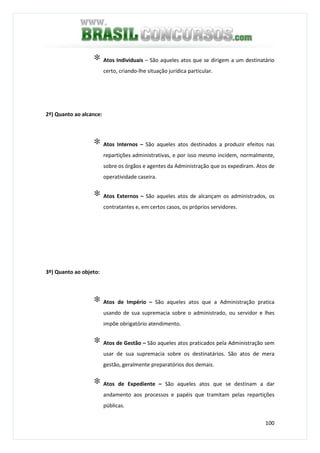 100
∗ Atos Individuais – São aqueles atos que se dirigem a um destinatário
certo, criando-lhe situação jurídica particular.
2º) Quanto ao alcance:
∗ Atos Internos – São aqueles atos destinados a produzir efeitos nas
repartições administrativas, e por isso mesmo incidem, normalmente,
sobre os órgãos e agentes da Administração que os expediram. Atos de
operatividade caseira.
∗ Atos Externos – São aqueles atos de alcançam os administrados, os
contratantes e, em certos casos, os próprios servidores.
3º) Quanto ao objeto:
∗ Atos de Império – São aqueles atos que a Administração pratica
usando de sua supremacia sobre o administrado, ou servidor e lhes
impõe obrigatório atendimento.
∗ Atos de Gestão – São aqueles atos praticados pela Administração sem
usar de sua supremacia sobre os destinatários. São atos de mera
gestão, geralmente preparatórios dos demais.
∗ Atos de Expediente – São aqueles atos que se destinam a dar
andamento aos processos e papéis que tramitam pelas repartições
públicas.
 