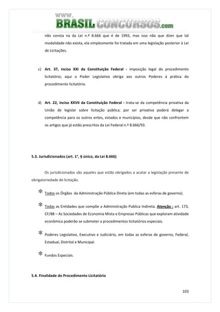 103
não consta na da Lei n.º 8.666 que é de 1993, mas isso não que dizer que tal
modalidade não exista, ela simplesmente foi tratada em uma legislação posterior à Lei
de Licitações.
c) Art. 37, inciso XXI da Constituição Federal - imposição legal do procedimento
licitatório; aqui o Poder Legislativo obriga aos outros Poderes à prática do
procedimento licitatório.
d) Art. 22, inciso XXVII da Constituição Federal - trata-se da competência privativa da
União de legislar sobre licitação pública; por ser privativa poderá delegar a
competência para os outros entes, estados e municípios, desde que não confrontem
os artigos que já estão prescritos da Lei Federal n.º 8.666/93.
5.3. Jurisdicionados (art. 1°, § único, da Lei 8.666)
Os jurisdicionados são aqueles que estão obrigados a acatar a legislação presente de
obrigatoriedade de licitação.
∗ Todos os Órgãos da Administração Pública Direta (em todas as esferas de governo).
∗ Todas as Entidades que compõe a Administração Publica Indireta. Atenção : art. 173,
CF/88 – As Sociedades de Economia Mista e Empresas Públicas que exploram atividade
econômica poderão se submeter a procedimentos licitatórios especiais.
∗ Poderes Legislativo, Executivo e Judiciário, em todas as esferas de governo, Federal,
Estadual, Distrital e Municipal.
∗ Fundos Especiais.
5.4. Finalidade do Procedimento Licitatório
 