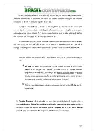 107
Em regra a sua opção se dá pelo valor do contrato, porém, existem exceções em que a
presente modalidade é escolhida em razão do objeto (compra/alienações de imóveis,
concessão de direito real de uso, registro de preços).
Acontece em duas fases: 1ª fase é a da habilitação em que os interessados comprovam
através de documentos a suas condições de oferecerem à Administração uma proposta
adequada para o objeto licitado. A 2ª fase é a classificatória, onde se dá a publicação da lista
dos licitantes que tem condições de participar da licitação.
A modalidade concorrência é utilizada para contratos administrativos que envolvam
um vulto acima de R$ 1.500.000,00 (para obras e serviços de engenharia). Para os outros
serviços será obrigatória a modalidade concorrência quando o valor superar R$ 650.000,00.
O prazo mínimo entre a publicação e a entrega da proposta ou realização do serviço é
de:
∗ 45 dias, nos casos de empreitada integral (aquela em que se oferece pela
execução do serviço um "pacote" incluindo todos os valores inclusive
pagamentos de impostos), ou licitação por melhor técnica e preço, ou melhor
técnica (onde se procura escolher o melhor profissional com o menor preço ou
simplesmente o melhor profissional independente do preço).
∗ Não se tratando dos casos supra mencionados, o prazo será de 30 dias que é a
regra geral.
b) Tomada de preço – É a utilizada em contratos administrativos de médio valor. A
participação neste tipo de certame é restrita àqueles previamente cadastrados no banco
de dados através de registro ou aqueles que se cadastram até o 3º dia antes da data
prevista para o recebimento das propostas. Não tem fase classificatória.
 