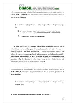 108
A modalidade tomada de preço é utilizada para contratos administrativos que envolvam um
vulto de até R$ 1.500.000,00 (para obras e serviços de engenharia). Para os outros serviços no
valor de até R$ 650.000,00.
O prazo mínimo entre a publicação e a entrega da proposta ou realização do serviço é
de:
∗ 30 dias para licitações do tipo melhor técnica e preço ou melhor técnica.
∗ 15 dias é para os demais casos (regra geral).
c) Convite – É utilizada para contratos administrativos de pequeno vulto. Ao invés de
edital utiliza-se a carta convite. Apesar da jurisprudência aceitar duas cartas a lei determina
que sejam entregues a pelo menos três empresas. Para o convite pouco importa o pré-
cadastro da empresas, mas para aquelas não cadastradas e não convidadas será necessário o
cadastramento dentro do prazo de até 24 horas antes do prazo final de apresentação das
propostas. Não há publicação de edital, mas, a carta convite é fixada na repartição
competente, além de circular pela mídia eletrônica (internet).
A modalidade convite é utilizada para contratos administrativos que envolvam um vulto de
até R$ 150.000,00 (para obras e serviços de engenharia). Para os outros serviços no valor de
até R$ 80.000,00.
O prazo mínimo entre a publicação e a entrega da proposta ou realização do serviço é
de 5 dias úteis.
2º) Quanto ao objeto da licitação, temos as seguintes modalidades:
 