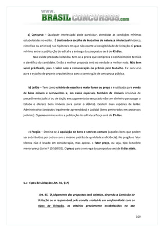 109
a) Concurso – Qualquer interessado pode participar, atendidas as condições mínimas
estabelecidas no edital. É destinado à escolha de trabalhos de natureza intelectual (técnico,
científico ou artístico) nas hipóteses em que não ocorre a inexigibilidade de licitação. O prazo
mínimo entre a publicação do edital e a entrega das propostas será de 45 dias.
Não existe proposta licitatóra, tem-se a prova que comprova o conhecimento técnico
e científico do candidato. Então a melhor proposta será na verdade a melhor nota. Não tem
valor pré-fixado, pois o valor será a remuneração ou prêmio pelo trabalho. Ex: concurso
para a escolha de projeto arquitetônico para a construção de uma praça pública.
b) Leilão – Tem como critério de escolha o maior lance ou preço e é utilizada para venda
de bens móveis e semoventes e, em casos especiais, também de imóveis oriundos de
procedimento judicial ou de dação em pagamento (o executado não tem dinheiro para pagar o
Estado e oferece bens imóveis para quitar o débito). Existem duas espécies de leilão:
Administrativo (produtos legalmente apreendidos) e Judicial (bens penhorados em processos
judiciais). O prazo mínimo entre a publicação do edital e a Praça será de 15 dias.
c) Pregão – Destina-se à aquisição de bens e serviços comuns (aqueles bens que podem
ser substituídos por outros com o mesmo padrão de qualidade e eficiência). No pregão o fator
técnica não é levado em consideração, mas apenas o fator preço, ou seja, tipo licitatório
menor preço (Lei n.º 10.520/02). O prazo para a entrega das propostas será de 8 dias úteis.
5.7. Tipos de Licitação (Art. 45, §1º)
Art. 45. O julgamento das propostas será objetivo, devendo a Comissão de
licitação ou o responsável pelo convite realizá-lo em conformidade com os
tipos de licitação, os critérios previamente estabelecidos no ato
 