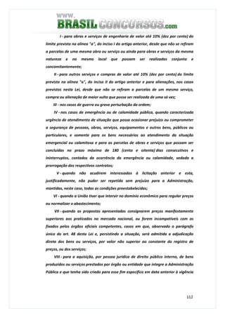 112
I - para obras e serviços de engenharia de valor até 10% (dez por cento) do
limite previsto na alínea "a", do inciso I do artigo anterior, desde que não se refiram
a parcelas de uma mesma obra ou serviço ou ainda para obras e serviços da mesma
natureza e no mesmo local que possam ser realizadas conjunta e
concomitantemente;
II - para outros serviços e compras de valor até 10% (dez por cento) do limite
previsto na alínea "a", do inciso II do artigo anterior e para alienações, nos casos
previstos nesta Lei, desde que não se refiram a parcelas de um mesmo serviço,
compra ou alienação de maior vulto que possa ser realizada de uma só vez;
III - nos casos de guerra ou grave perturbação da ordem;
IV - nos casos de emergência ou de calamidade pública, quando caracterizada
urgência de atendimento de situação que possa ocasionar prejuízo ou comprometer
a segurança de pessoas, obras, serviços, equipamentos e outros bens, públicos ou
particulares, e somente para os bens necessários ao atendimento da situação
emergencial ou calamitosa e para as parcelas de obras e serviços que possam ser
concluídas no prazo máximo de 180 (cento e oitenta) dias consecutivos e
ininterruptos, contados da ocorrência da emergência ou calamidade, vedada a
prorrogação dos respectivos contratos;
V - quando não acudirem interessados à licitação anterior e esta,
justificadamente, não puder ser repetida sem prejuízo para a Administração,
mantidas, neste caso, todas as condições preestabelecidas;
VI - quando a União tiver que intervir no domínio econômico para regular preços
ou normalizar o abastecimento;
VII - quando as propostas apresentadas consignarem preços manifestamente
superiores aos praticados no mercado nacional, ou forem incompatíveis com os
fixados pelos órgãos oficiais competentes, casos em que, observado o parágrafo
único do art. 48 desta Lei e, persistindo a situação, será admitida a adjudicação
direta dos bens ou serviços, por valor não superior ao constante do registro de
preços, ou dos serviços;
VIII - para a aquisição, por pessoa jurídica de direito público interno, de bens
produzidos ou serviços prestados por órgão ou entidade que integre a Administração
Pública e que tenha sido criado para esse fim específico em data anterior à vigência
 