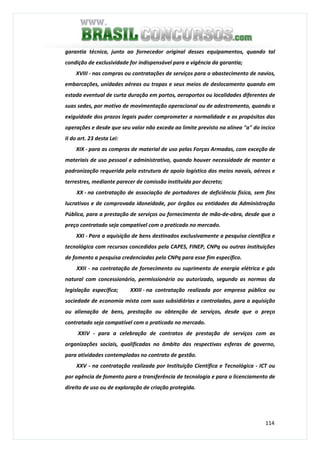 114
garantia técnica, junto ao fornecedor original desses equipamentos, quando tal
condição de exclusividade for indispensável para a vigência da garantia;
XVIII - nas compras ou contratações de serviços para o abastecimento de navios,
embarcações, unidades aéreas ou tropas e seus meios de deslocamento quando em
estada eventual de curta duração em portos, aeroportos ou localidades diferentes de
suas sedes, por motivo de movimentação operacional ou de adestramento, quando a
exiguidade dos prazos legais puder comprometer a normalidade e os propósitos das
operações e desde que seu valor não exceda ao limite previsto na alínea "a" do incico
II do art. 23 desta Lei:
XIX - para as compras de material de uso pelas Forças Armadas, com exceção de
materiais de uso pessoal e administrativo, quando houver necessidade de manter a
padronização requerida pela estrutura de apoio logístico dos meios navais, aéreos e
terrestres, mediante parecer de comissão instituída por decreto;
XX - na contratação de associação de portadores de deficiência física, sem fins
lucrativos e de comprovada idoneidade, por órgãos ou entidades da Administração
Pública, para a prestação de serviços ou fornecimento de mão-de-obra, desde que o
preço contratado seja compatível com o praticado no mercado.
XXI - Para a aquisição de bens destinados exclusivamente a pesquisa científica e
tecnológica com recursos concedidos pela CAPES, FINEP, CNPq ou outras instituições
de fomento a pesquisa credenciadas pelo CNPq para esse fim específico.
XXII - na contratação de fornecimento ou suprimento de energia elétrica e gás
natural com concessionário, permissionário ou autorizado, segundo as normas da
legislação específica; XXIII - na contratação realizada por empresa pública ou
sociedade de economia mista com suas subsidiárias e controladas, para a aquisição
ou alienação de bens, prestação ou obtenção de serviços, desde que o preço
contratado seja compatível com o praticado no mercado.
XXIV - para a celebração de contratos de prestação de serviços com as
organizações sociais, qualificadas no âmbito das respectivas esferas de governo,
para atividades contempladas no contrato de gestão.
XXV - na contratação realizada por Instituição Científica e Tecnológica - ICT ou
por agência de fomento para a transferência de tecnologia e para o licenciamento de
direito de uso ou de exploração de criação protegida.
 