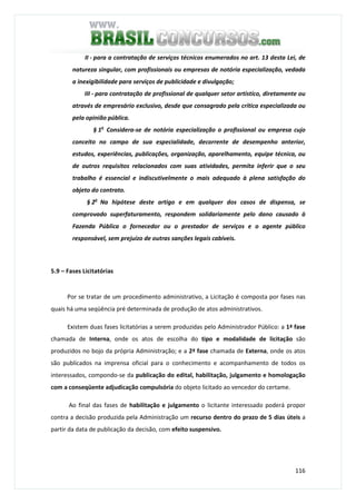 116
II - para a contratação de serviços técnicos enumerados no art. 13 desta Lei, de
natureza singular, com profissionais ou empresas de notória especialização, vedada
a inexigibilidade para serviços de publicidade e divulgação;
III - para contratação de profissional de qualquer setor artístico, diretamente ou
através de empresário exclusivo, desde que consagrado pela crítica especializada ou
pela opinião pública.
§ 1o
Considera-se de notória especialização o profissional ou empresa cujo
conceito no campo de sua especialidade, decorrente de desempenho anterior,
estudos, experiências, publicações, organização, aparelhamento, equipe técnica, ou
de outros requisitos relacionados com suas atividades, permita inferir que o seu
trabalho é essencial e indiscutivelmente o mais adequado à plena satisfação do
objeto do contrato.
§ 2o
Na hipótese deste artigo e em qualquer dos casos de dispensa, se
comprovado superfaturamento, respondem solidariamente pelo dano causado à
Fazenda Pública o fornecedor ou o prestador de serviços e o agente público
responsável, sem prejuízo de outras sanções legais cabíveis.
5.9 – Fases Licitatórias
Por se tratar de um procedimento administrativo, a Licitação é composta por fases nas
quais há uma seqüência pré determinada de produção de atos administrativos.
Existem duas fases licitatórias a serem produzidas pelo Administrador Público: a 1ª fase
chamada de Interna, onde os atos de escolha do tipo e modalidade de licitação são
produzidos no bojo da própria Administração; e a 2ª fase chamada de Externa, onde os atos
são publicados na imprensa oficial para o conhecimento e acompanhamento de todos os
interessados, compondo-se da publicação do edital, habilitação, julgamento e homologação
com a conseqüente adjudicação compulsória do objeto licitado ao vencedor do certame.
Ao final das fases de habilitação e julgamento o licitante interessado poderá propor
contra a decisão produzida pela Administração um recurso dentro do prazo de 5 dias úteis a
partir da data de publicação da decisão, com efeito suspensivo.
 