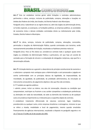 118
Art. 1o
Esta Lei estabelece normas gerais sobre licitações e contratos administrativos
pertinentes a obras, serviços, inclusive de publicidade, compras, alienações e locações no
âmbito dos Poderes da União, dos Estados, do Distrito Federal e dos Municípios.
Parágrafo único. Subordinam-se ao regime desta Lei, além dos órgãos da administração direta,
os fundos especiais, as autarquias, as fundações públicas, as empresas públicas, as sociedades
de economia mista e demais entidades controladas direta ou indiretamente pela União,
Estados, Distrito Federal e Municípios.
Art. 2o
As obras, serviços, inclusive de publicidade, compras, alienações, concessões,
permissões e locações da Administração Pública, quando contratadas com terceiros, serão
necessariamente precedidas de licitação, ressalvadas as hipóteses previstas nesta Lei.
Parágrafo único. Para os fins desta Lei, considera-se contrato todo e qualquer ajuste entre
órgãos ou entidades da Administração Pública e particulares, em que haja um acordo de
vontades para a formação de vínculo e a estipulação de obrigações recíprocas, seja qual for a
denominação utilizada.
Art. 3o
A licitação destina-se a garantir a observância do princípio constitucional da isonomia e
a selecionar a proposta mais vantajosa para a Administração e será processada e julgada em
estrita conformidade com os princípios básicos da legalidade, da impessoalidade, da
moralidade, da igualdade, da publicidade, da probidade administrativa, da vinculação ao
instrumento convocatório, do julgamento objetivo e dos que lhes são correlatos.
§ 1o
É vedado aos agentes públicos:
I - admitir, prever, incluir ou tolerar, nos atos de convocação, cláusulas ou condições que
comprometam, restrinjam ou frustrem o seu caráter competitivo e estabeleçam preferências
ou distinções em razão da naturalidade, da sede ou domicílio dos licitantes ou de qualquer
outra circunstância impertinente ou irrelevante para o específico objeto do contrato;
II - estabelecer tratamento diferenciado de natureza comercial, legal, trabalhista,
previdenciária ou qualquer outra, entre empresas brasileiras e estrangeiras, inclusive no que
se refere a moeda, modalidade e local de pagamentos, mesmo quando envolvidos
financiamentos de agências internacionais, ressalvado o disposto no parágrafo seguinte e no
art. 3o
da Lei no
8.248, de 23 de outubro de 1991.
 