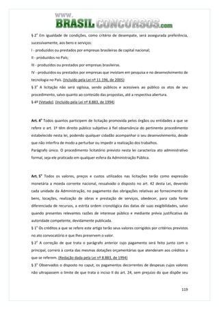 119
§ 2o
Em igualdade de condições, como critério de desempate, será assegurada preferência,
sucessivamente, aos bens e serviços:
I - produzidos ou prestados por empresas brasileiras de capital nacional;
II - produzidos no País;
III - produzidos ou prestados por empresas brasileiras.
IV - produzidos ou prestados por empresas que invistam em pesquisa e no desenvolvimento de
tecnologia no País. (Incluído pela Lei nº 11.196, de 2005)
§ 3o
A licitação não será sigilosa, sendo públicos e acessíveis ao público os atos de seu
procedimento, salvo quanto ao conteúdo das propostas, até a respectiva abertura.
§ 4º (Vetado). (Incluído pela Lei nº 8.883, de 1994)
Art. 4o
Todos quantos participem de licitação promovida pelos órgãos ou entidades a que se
refere o art. 1º têm direito público subjetivo à fiel observância do pertinente procedimento
estabelecido nesta lei, podendo qualquer cidadão acompanhar o seu desenvolvimento, desde
que não interfira de modo a perturbar ou impedir a realização dos trabalhos.
Parágrafo único. O procedimento licitatório previsto nesta lei caracteriza ato administrativo
formal, seja ele praticado em qualquer esfera da Administração Pública.
Art. 5o
Todos os valores, preços e custos utilizados nas licitações terão como expressão
monetária a moeda corrente nacional, ressalvado o disposto no art. 42 desta Lei, devendo
cada unidade da Administração, no pagamento das obrigações relativas ao fornecimento de
bens, locações, realização de obras e prestação de serviços, obedecer, para cada fonte
diferenciada de recursos, a estrita ordem cronológica das datas de suas exigibilidades, salvo
quando presentes relevantes razões de interesse público e mediante prévia justificativa da
autoridade competente, devidamente publicada.
§ 1o
Os créditos a que se refere este artigo terão seus valores corrigidos por critérios previstos
no ato convocatório e que lhes preservem o valor.
§ 2o
A correção de que trata o parágrafo anterior cujo pagamento será feito junto com o
principal, correrá à conta das mesmas dotações orçamentárias que atenderam aos créditos a
que se referem. (Redação dada pela Lei nº 8.883, de 1994)
§ 3o
Observados o disposto no caput, os pagamentos decorrentes de despesas cujos valores
não ultrapassem o limite de que trata o inciso II do art. 24, sem prejuízo do que dispõe seu
 
