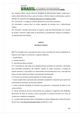 122
XIII - Imprensa Oficial - veículo oficial de divulgação da Administração Pública, sendo para a
União o Diário Oficial da União, e, para os Estados, o Distrito Federal e os Municípios, o que for
definido nas respectivas leis; (Redação dada pela Lei nº 8.883, de 1994)
XIV - Contratante - é o órgão ou entidade signatária do instrumento contratual;
XV - Contratado - a pessoa física ou jurídica signatária de contrato com a Administração
Pública;
XVI - Comissão - comissão, permanente ou especial, criada pela Administração com a função
de receber, examinar e julgar todos os documentos e procedimentos relativos às licitações e
ao cadastramento de licitantes.
Seção III
Das Obras e Serviços
Art. 7o
As licitações para a execução de obras e para a prestação de serviços obedecerão ao
disposto neste artigo e, em particular, à seguinte seqüência:
I - projeto básico;
II - projeto executivo;
III - execução das obras e serviços.
§ 1o
A execução de cada etapa será obrigatoriamente precedida da conclusão e aprovação,
pela autoridade competente, dos trabalhos relativos às etapas anteriores, à exceção do
projeto executivo, o qual poderá ser desenvolvido concomitantemente com a execução das
obras e serviços, desde que também autorizado pela Administração.
§ 2o
As obras e os serviços somente poderão ser licitados quando:
I - houver projeto básico aprovado pela autoridade competente e disponível para exame dos
interessados em participar do processo licitatório;
II - existir orçamento detalhado em planilhas que expressem a composição de todos os seus
custos unitários;
III - houver previsão de recursos orçamentários que assegurem o pagamento das obrigações
decorrentes de obras ou serviços a serem executadas no exercício financeiro em curso, de
acordo com o respectivo cronograma;
IV - o produto dela esperado estiver contemplado nas metas estabelecidas no Plano Plurianual
de que trata o art. 165 da Constituição Federal, quando for o caso.
 