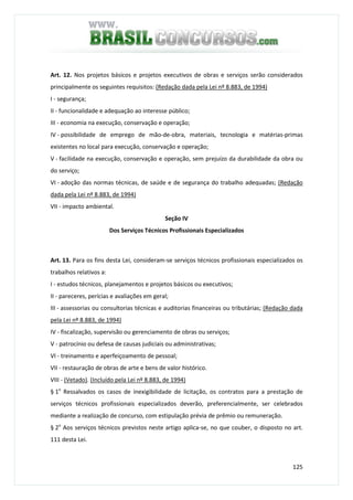 125
Art. 12. Nos projetos básicos e projetos executivos de obras e serviços serão considerados
principalmente os seguintes requisitos: (Redação dada pela Lei nº 8.883, de 1994)
I - segurança;
II - funcionalidade e adequação ao interesse público;
III - economia na execução, conservação e operação;
IV - possibilidade de emprego de mão-de-obra, materiais, tecnologia e matérias-primas
existentes no local para execução, conservação e operação;
V - facilidade na execução, conservação e operação, sem prejuízo da durabilidade da obra ou
do serviço;
VI - adoção das normas técnicas, de saúde e de segurança do trabalho adequadas; (Redação
dada pela Lei nº 8.883, de 1994)
VII - impacto ambiental.
Seção IV
Dos Serviços Técnicos Profissionais Especializados
Art. 13. Para os fins desta Lei, consideram-se serviços técnicos profissionais especializados os
trabalhos relativos a:
I - estudos técnicos, planejamentos e projetos básicos ou executivos;
II - pareceres, perícias e avaliações em geral;
III - assessorias ou consultorias técnicas e auditorias financeiras ou tributárias; (Redação dada
pela Lei nº 8.883, de 1994)
IV - fiscalização, supervisão ou gerenciamento de obras ou serviços;
V - patrocínio ou defesa de causas judiciais ou administrativas;
VI - treinamento e aperfeiçoamento de pessoal;
VII - restauração de obras de arte e bens de valor histórico.
VIII - (Vetado). (Incluído pela Lei nº 8.883, de 1994)
§ 1o
Ressalvados os casos de inexigibilidade de licitação, os contratos para a prestação de
serviços técnicos profissionais especializados deverão, preferencialmente, ser celebrados
mediante a realização de concurso, com estipulação prévia de prêmio ou remuneração.
§ 2o
Aos serviços técnicos previstos neste artigo aplica-se, no que couber, o disposto no art.
111 desta Lei.
 