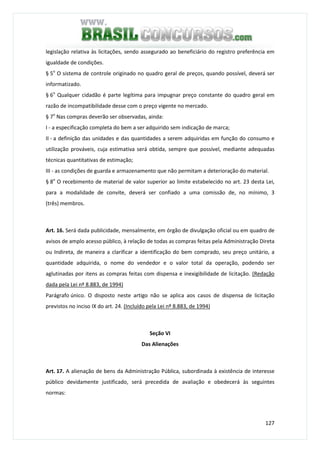 127
legislação relativa às licitações, sendo assegurado ao beneficiário do registro preferência em
igualdade de condições.
§ 5o
O sistema de controle originado no quadro geral de preços, quando possível, deverá ser
informatizado.
§ 6o
Qualquer cidadão é parte legítima para impugnar preço constante do quadro geral em
razão de incompatibilidade desse com o preço vigente no mercado.
§ 7o
Nas compras deverão ser observadas, ainda:
I - a especificação completa do bem a ser adquirido sem indicação de marca;
II - a definição das unidades e das quantidades a serem adquiridas em função do consumo e
utilização prováveis, cuja estimativa será obtida, sempre que possível, mediante adequadas
técnicas quantitativas de estimação;
III - as condições de guarda e armazenamento que não permitam a deterioração do material.
§ 8o
O recebimento de material de valor superior ao limite estabelecido no art. 23 desta Lei,
para a modalidade de convite, deverá ser confiado a uma comissão de, no mínimo, 3
(três) membros.
Art. 16. Será dada publicidade, mensalmente, em órgão de divulgação oficial ou em quadro de
avisos de amplo acesso público, à relação de todas as compras feitas pela Administração Direta
ou Indireta, de maneira a clarificar a identificação do bem comprado, seu preço unitário, a
quantidade adquirida, o nome do vendedor e o valor total da operação, podendo ser
aglutinadas por itens as compras feitas com dispensa e inexigibilidade de licitação. (Redação
dada pela Lei nº 8.883, de 1994)
Parágrafo único. O disposto neste artigo não se aplica aos casos de dispensa de licitação
previstos no inciso IX do art. 24. (Incluído pela Lei nº 8.883, de 1994)
Seção VI
Das Alienações
Art. 17. A alienação de bens da Administração Pública, subordinada à existência de interesse
público devidamente justificado, será precedida de avaliação e obedecerá às seguintes
normas:
 