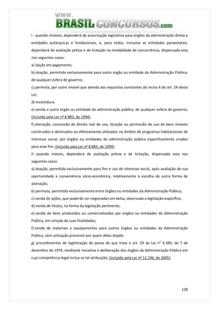 128
I - quando imóveis, dependerá de autorização legislativa para órgãos da administração direta e
entidades autárquicas e fundacionais, e, para todos, inclusive as entidades paraestatais,
dependerá de avaliação prévia e de licitação na modalidade de concorrência, dispensada esta
nos seguintes casos:
a) dação em pagamento;
b) doação, permitida exclusivamente para outro órgão ou entidade da Administração Pública,
de qualquer esfera de governo;
c) permuta, por outro imóvel que atenda aos requisitos constantes do inciso X do art. 24 desta
Lei;
d) investidura;
e) venda a outro órgão ou entidade da administração pública, de qualquer esfera de governo;
(Incluída pela Lei nº 8.883, de 1994)
f) alienação, concessão de direito real de uso, locação ou permissão de uso de bens imóveis
construídos e destinados ou efetivamente utilizados no âmbito de programas habitacionais de
interesse social, por órgãos ou entidades da administração pública especificamente criados
para esse fim; (Incluída pela Lei nº 8.883, de 1994)
II - quando móveis, dependerá de avaliação prévia e de licitação, dispensada esta nos
seguintes casos:
a) doação, permitida exclusivamente para fins e uso de interesse social, após avaliação de sua
oportunidade e conveniência sócio-econômica, relativamente à escolha de outra forma de
alienação;
b) permuta, permitida exclusivamente entre órgãos ou entidades da Administração Pública;
c) venda de ações, que poderão ser negociadas em bolsa, observada a legislação específica;
d) venda de títulos, na forma da legislação pertinente;
e) venda de bens produzidos ou comercializados por órgãos ou entidades da Administração
Pública, em virtude de suas finalidades;
f) venda de materiais e equipamentos para outros órgãos ou entidades da Administração
Pública, sem utilização previsível por quem deles dispõe.
g) procedimentos de legitimação de posse de que trata o art. 29 da Lei no
6.383, de 7 de
dezembro de 1976, mediante iniciativa e deliberação dos órgãos da Administração Pública em
cuja competência legal inclua-se tal atribuição; (Incluído pela Lei nº 11.196, de 2005)
 