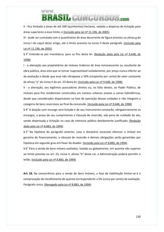 130
II - fica limitada a áreas de até 500 (quinhentos) hectares, vedada a dispensa de licitação para
áreas superiores a esse limite; e (Incluído pela Lei nº 11.196, de 2005)
III - pode ser cumulada com o quantitativo de área decorrente da figura prevista na alínea g do
inciso I do caput deste artigo, até o limite previsto no inciso II deste parágrafo. (Incluído pela
Lei nº 11.196, de 2005)
§ 3o
Entende-se por investidura, para os fins desta lei: (Redação dada pela Lei nº 9.648, de
1998)
I - a alienação aos proprietários de imóveis lindeiros de área remanescente ou resultante de
obra pública, área esta que se tornar inaproveitável isoladamente, por preço nunca inferior ao
da avaliação e desde que esse não ultrapasse a 50% (cinqüenta por cento) do valor constante
da alínea "a" do inciso II do art. 23 desta lei; (Incluído pela Lei nº 9.648, de 1998)
II - a alienação, aos legítimos possuidores diretos ou, na falta destes, ao Poder Público, de
imóveis para fins residenciais construídos em núcleos urbanos anexos a usinas hidrelétricas,
desde que considerados dispensáveis na fase de operação dessas unidades e não integrem a
categoria de bens reversíveis ao final da concessão. (Incluído pela Lei nº 9.648, de 1998)
§ 4o
A doação com encargo será licitada e de seu instrumento constarão, obrigatoriamente os
encargos, o prazo de seu cumprimento e cláusula de reversão, sob pena de nulidade do ato,
sendo dispensada a licitação no caso de interesse público devidamente justificado; (Redação
dada pela Lei nº 8.883, de 1994)
§ 5o
Na hipótese do parágrafo anterior, caso o donatário necessite oferecer o imóvel em
garantia de financiamento, a cláusula de reversão e demais obrigações serão garantidas por
hipoteca em segundo grau em favor do doador. (Incluído pela Lei nº 8.883, de 1994)
§ 6o
Para a venda de bens móveis avaliados, isolada ou globalmente, em quantia não superior
ao limite previsto no art. 23, inciso II, alínea "b" desta Lei, a Administração poderá permitir o
leilão. (Incluído pela Lei nº 8.883, de 1994)
Art. 18. Na concorrência para a venda de bens imóveis, a fase de habilitação limitar-se-á à
comprovação do recolhimento de quantia correspondente a 5% (cinco por cento) da avaliação.
Parágrafo único. (Revogado pela Lei nº 8.883, de 1994)
 