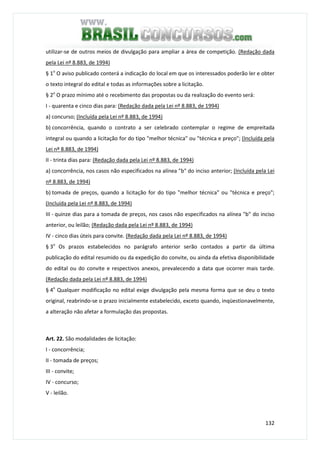 132
utilizar-se de outros meios de divulgação para ampliar a área de competição. (Redação dada
pela Lei nº 8.883, de 1994)
§ 1o
O aviso publicado conterá a indicação do local em que os interessados poderão ler e obter
o texto integral do edital e todas as informações sobre a licitação.
§ 2o
O prazo mínimo até o recebimento das propostas ou da realização do evento será:
I - quarenta e cinco dias para: (Redação dada pela Lei nº 8.883, de 1994)
a) concurso; (Incluída pela Lei nº 8.883, de 1994)
b) concorrência, quando o contrato a ser celebrado contemplar o regime de empreitada
integral ou quando a licitação for do tipo "melhor técnica" ou "técnica e preço"; (Incluída pela
Lei nº 8.883, de 1994)
II - trinta dias para: (Redação dada pela Lei nº 8.883, de 1994)
a) concorrência, nos casos não especificados na alínea "b" do inciso anterior; (Incluída pela Lei
nº 8.883, de 1994)
b) tomada de preços, quando a licitação for do tipo "melhor técnica" ou "técnica e preço";
(Incluída pela Lei nº 8.883, de 1994)
III - quinze dias para a tomada de preços, nos casos não especificados na alínea "b" do inciso
anterior, ou leilão; (Redação dada pela Lei nº 8.883, de 1994)
IV - cinco dias úteis para convite. (Redação dada pela Lei nº 8.883, de 1994)
§ 3o
Os prazos estabelecidos no parágrafo anterior serão contados a partir da última
publicação do edital resumido ou da expedição do convite, ou ainda da efetiva disponibilidade
do edital ou do convite e respectivos anexos, prevalecendo a data que ocorrer mais tarde.
(Redação dada pela Lei nº 8.883, de 1994)
§ 4o
Qualquer modificação no edital exige divulgação pela mesma forma que se deu o texto
original, reabrindo-se o prazo inicialmente estabelecido, exceto quando, inqüestionavelmente,
a alteração não afetar a formulação das propostas.
Art. 22. São modalidades de licitação:
I - concorrência;
II - tomada de preços;
III - convite;
IV - concurso;
V - leilão.
 