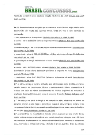 134
habilitação compatível com o objeto da licitação, nos termos do edital. (Incluído pela Lei nº
8.883, de 1994)
Art. 23. As modalidades de licitação a que se referem os incisos I a III do artigo anterior serão
determinadas em função dos seguintes limites, tendo em vista o valor estimado da
contratação:
I - para obras e serviços de engenharia: (Redação dada pela Lei nº 9.648, de 1998)
a) convite - até R$ 150.000,00 (cento e cinqüenta mil reais); (Redação dada pela Lei nº 9.648,
de 1998)
b) tomada de preços - até R$ 1.500.000,00 (um milhão e quinhentos mil reais); (Redação dada
pela Lei nº 9.648, de 1998)
c) concorrência - acima de R$ 1.500.000,00 (um milhão e quinhentos mil reias); (Redação dada
pela Lei nº 9.648, de 1998)
II - para compras e serviços não referidos no inciso anterior:(Redação dada pela Lei nº 9.648,
de 1998)
a) convite - até R$ 80.000,00 (oitenta mil reais); (Redação dada pela Lei nº 9.648, de 1998)
b) tomada de preços - até R$ 650.000,00 (seiscentos e cinqüenta mil reais); (Redação dada
pela Lei nº 9.648, de 1998)
c) concorrência - acima de R$ 650.000,00 (seiscentos e cinqüenta mil reais). (Redação dada
pela Lei nº 9.648, de 1998)
§ 1o
As obras, serviços e compras efetuadas pela administração serão divididas em tantas
parcelas quantas se comprovarem técnica e economicamente viáveis, procedendo-se à
licitação com vistas ao melhor aproveitamento dos recursos disponíveis no mercado e à
amplicação da competitiivdade, sem perda da economia de escala. (Redação dada pela Lei nº
8.883, de 1994)
§ 2o
Na execução de obras e serviços e nas compras de bens, parceladas nos termos do
parágrafo anterior, a cada etapa ou conjunto de etapas da obra, serviço ou compra, há de
corresponder licitação distinta, preservada a modalidade pertinente para a execução do objeto
em licitação. (Redação dada pela Lei nº 8.883, de 1994)
§ 3o
A concorrência é a modalidade de licitação cabível, qualquer que seja o valor de seu
objeto, tanto na compra ou alienação de bens imóveis, ressalvado o disposto no art. 19, como
nas concessões de direito real de uso e nas licitações internacionais, admitindo-se neste último
caso, observados os limites deste artigo, a tomada de preços, quando o órgão ou entidade
 