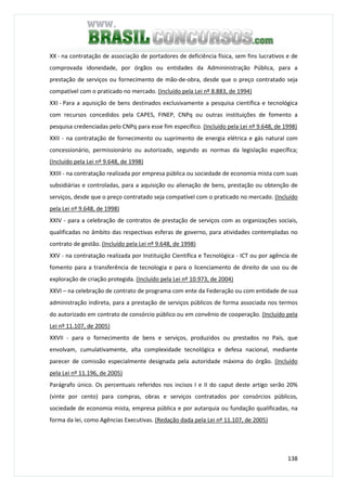 138
XX - na contratação de associação de portadores de deficiência física, sem fins lucrativos e de
comprovada idoneidade, por órgãos ou entidades da Admininistração Pública, para a
prestação de serviços ou fornecimento de mão-de-obra, desde que o preço contratado seja
compatível com o praticado no mercado. (Incluído pela Lei nº 8.883, de 1994)
XXI - Para a aquisição de bens destinados exclusivamente a pesquisa científica e tecnológica
com recursos concedidos pela CAPES, FINEP, CNPq ou outras instituições de fomento a
pesquisa credenciadas pelo CNPq para esse fim específico. (Incluído pela Lei nº 9.648, de 1998)
XXII - na contratação de fornecimento ou suprimento de energia elétrica e gás natural com
concessionário, permissionário ou autorizado, segundo as normas da legislação específica;
(Incluído pela Lei nº 9.648, de 1998)
XXIII - na contratação realizada por empresa pública ou sociedade de economia mista com suas
subsidiárias e controladas, para a aquisição ou alienação de bens, prestação ou obtenção de
serviços, desde que o preço contratado seja compatível com o praticado no mercado. (Incluído
pela Lei nº 9.648, de 1998)
XXIV - para a celebração de contratos de prestação de serviços com as organizações sociais,
qualificadas no âmbito das respectivas esferas de governo, para atividades contempladas no
contrato de gestão. (Incluído pela Lei nº 9.648, de 1998)
XXV - na contratação realizada por Instituição Científica e Tecnológica - ICT ou por agência de
fomento para a transferência de tecnologia e para o licenciamento de direito de uso ou de
exploração de criação protegida. (Incluído pela Lei nº 10.973, de 2004)
XXVI – na celebração de contrato de programa com ente da Federação ou com entidade de sua
administração indireta, para a prestação de serviços públicos de forma associada nos termos
do autorizado em contrato de consórcio público ou em convênio de cooperação. (Incluído pela
Lei nº 11.107, de 2005)
XXVII - para o fornecimento de bens e serviços, produzidos ou prestados no País, que
envolvam, cumulativamente, alta complexidade tecnológica e defesa nacional, mediante
parecer de comissão especialmente designada pela autoridade máxima do órgão. (Incluído
pela Lei nº 11.196, de 2005)
Parágrafo único. Os percentuais referidos nos incisos I e II do caput deste artigo serão 20%
(vinte por cento) para compras, obras e serviços contratados por consórcios públicos,
sociedade de economia mista, empresa pública e por autarquia ou fundação qualificadas, na
forma da lei, como Agências Executivas. (Redação dada pela Lei nº 11.107, de 2005)
 