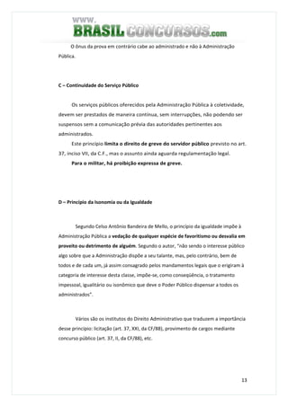 13
O ônus da prova em contrário cabe ao administrado e não à Administração
Pública.
C – Continuidade do Serviço Público
Os serviços públicos oferecidos pela Administração Pública à coletividade,
devem ser prestados de maneira contínua, sem interrupções, não podendo ser
suspensos sem a comunicação prévia das autoridades pertinentes aos
administrados.
Este princípio limita o direito de greve do servidor público previsto no art.
37, inciso VII, da C.F., mas o assunto ainda aguarda regulamentação legal.
Para o militar, há proibição expressa de greve.
D – Princípio da Isonomia ou da Igualdade
Segundo Celso Antônio Bandeira de Mello, o princípio da igualdade impõe à
Administração Pública a vedação de qualquer espécie de favoritismo ou desvalia em
proveito ou detrimento de alguém. Segundo o autor, “não sendo o interesse público
algo sobre que a Administração dispõe a seu talante, mas, pelo contrário, bem de
todos e de cada um, já assim consagrado pelos mandamentos legais que o erigiram à
categoria de interesse desta classe, impõe-se, como conseqüência, o tratamento
impessoal, igualitário ou isonômico que deve o Poder Público dispensar a todos os
administrados”.
Vários são os institutos do Direito Administrativo que traduzem a importância
desse princípio: licitação (art. 37, XXI, da CF/88), provimento de cargos mediante
concurso público (art. 37, II, da CF/88), etc.
 