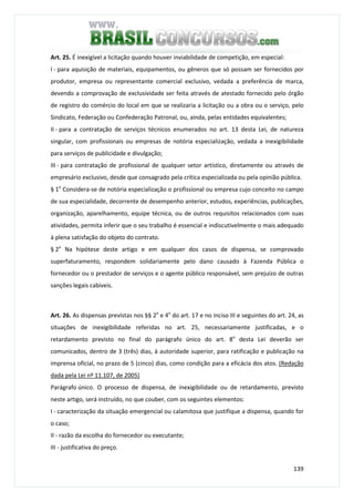139
Art. 25. É inexigível a licitação quando houver inviabilidade de competição, em especial:
I - para aquisição de materiais, equipamentos, ou gêneros que só possam ser fornecidos por
produtor, empresa ou representante comercial exclusivo, vedada a preferência de marca,
devendo a comprovação de exclusividade ser feita através de atestado fornecido pelo órgão
de registro do comércio do local em que se realizaria a licitação ou a obra ou o serviço, pelo
Sindicato, Federação ou Confederação Patronal, ou, ainda, pelas entidades equivalentes;
II - para a contratação de serviços técnicos enumerados no art. 13 desta Lei, de natureza
singular, com profissionais ou empresas de notória especialização, vedada a inexigibilidade
para serviços de publicidade e divulgação;
III - para contratação de profissional de qualquer setor artístico, diretamente ou através de
empresário exclusivo, desde que consagrado pela crítica especializada ou pela opinião pública.
§ 1o
Considera-se de notória especialização o profissional ou empresa cujo conceito no campo
de sua especialidade, decorrente de desempenho anterior, estudos, experiências, publicações,
organização, aparelhamento, equipe técnica, ou de outros requisitos relacionados com suas
atividades, permita inferir que o seu trabalho é essencial e indiscutivelmente o mais adequado
à plena satisfação do objeto do contrato.
§ 2o
Na hipótese deste artigo e em qualquer dos casos de dispensa, se comprovado
superfaturamento, respondem solidariamente pelo dano causado à Fazenda Pública o
fornecedor ou o prestador de serviços e o agente público responsável, sem prejuízo de outras
sanções legais cabíveis.
Art. 26. As dispensas previstas nos §§ 2o
e 4o
do art. 17 e no inciso III e seguintes do art. 24, as
situações de inexigibilidade referidas no art. 25, necessariamente justificadas, e o
retardamento previsto no final do parágrafo único do art. 8o
desta Lei deverão ser
comunicados, dentro de 3 (três) dias, à autoridade superior, para ratificação e publicação na
imprensa oficial, no prazo de 5 (cinco) dias, como condição para a eficácia dos atos. (Redação
dada pela Lei nº 11.107, de 2005)
Parágrafo único. O processo de dispensa, de inexigibilidade ou de retardamento, previsto
neste artigo, será instruído, no que couber, com os seguintes elementos:
I - caracterização da situação emergencial ou calamitosa que justifique a dispensa, quando for
o caso;
II - razão da escolha do fornecedor ou executante;
III - justificativa do preço.
 
