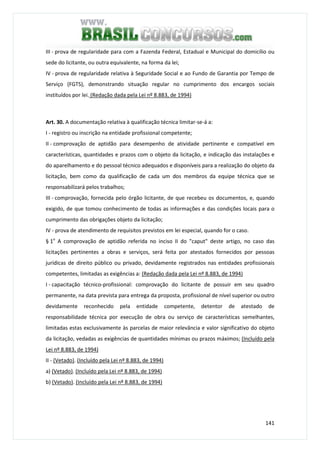 141
III - prova de regularidade para com a Fazenda Federal, Estadual e Municipal do domicílio ou
sede do licitante, ou outra equivalente, na forma da lei;
IV - prova de regularidade relativa à Seguridade Social e ao Fundo de Garantia por Tempo de
Serviço (FGTS), demonstrando situação regular no cumprimento dos encargos sociais
instituídos por lei. (Redação dada pela Lei nº 8.883, de 1994)
Art. 30. A documentação relativa à qualificação técnica limitar-se-á a:
I - registro ou inscrição na entidade profissional competente;
II - comprovação de aptidão para desempenho de atividade pertinente e compatível em
características, quantidades e prazos com o objeto da licitação, e indicação das instalações e
do aparelhamento e do pessoal técnico adequados e disponíveis para a realização do objeto da
licitação, bem como da qualificação de cada um dos membros da equipe técnica que se
responsabilizará pelos trabalhos;
III - comprovação, fornecida pelo órgão licitante, de que recebeu os documentos, e, quando
exigido, de que tomou conhecimento de todas as informações e das condições locais para o
cumprimento das obrigações objeto da licitação;
IV - prova de atendimento de requisitos previstos em lei especial, quando for o caso.
§ 1o
A comprovação de aptidão referida no inciso II do "caput" deste artigo, no caso das
licitações pertinentes a obras e serviços, será feita por atestados fornecidos por pessoas
jurídicas de direito público ou privado, devidamente registrados nas entidades profissionais
competentes, limitadas as exigências a: (Redação dada pela Lei nº 8.883, de 1994)
I - capacitação técnico-profissional: comprovação do licitante de possuir em seu quadro
permanente, na data prevista para entrega da proposta, profissional de nível superior ou outro
devidamente reconhecido pela entidade competente, detentor de atestado de
responsabilidade técnica por execução de obra ou serviço de características semelhantes,
limitadas estas exclusivamente às parcelas de maior relevância e valor significativo do objeto
da licitação, vedadas as exigências de quantidades mínimas ou prazos máximos; (Incluído pela
Lei nº 8.883, de 1994)
II - (Vetado). (Incluído pela Lei nº 8.883, de 1994)
a) (Vetado). (Incluído pela Lei nº 8.883, de 1994)
b) (Vetado). (Incluído pela Lei nº 8.883, de 1994)
 
