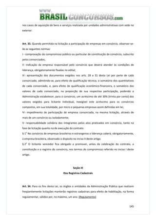 145
nos casos de aquisição de bens e serviços realizada por unidades administrativas com sede no
exterior.
Art. 33. Quando permitida na licitação a participação de empresas em consórcio, observar-se-
ão as seguintes normas:
I - comprovação do compromisso público ou particular de constituição de consórcio, subscrito
pelos consorciados;
II - indicação da empresa responsável pelo consórcio que deverá atender às condições de
liderança, obrigatoriamente fixadas no edital;
III - apresentação dos documentos exigidos nos arts. 28 a 31 desta Lei por parte de cada
consorciado, admitindo-se, para efeito de qualificação técnica, o somatório dos quantitativos
de cada consorciado, e, para efeito de qualificação econômico-financeira, o somatório dos
valores de cada consorciado, na proporção de sua respectiva participação, podendo a
Administração estabelecer, para o consórcio, um acréscimo de até 30% (trinta por cento) dos
valores exigidos para licitante individual, inexigível este acréscimo para os consórcios
compostos, em sua totalidade, por micro e pequenas empresas assim definidas em lei;
IV - impedimento de participação de empresa consorciada, na mesma licitação, através de
mais de um consórcio ou isoladamente;
V - responsabilidade solidária dos integrantes pelos atos praticados em consórcio, tanto na
fase de licitação quanto na de execução do contrato.
§ 1o
No consórcio de empresas brasileiras e estrangeiras a liderança caberá, obrigatoriamente,
à empresa brasileira, observado o disposto no inciso II deste artigo.
§ 2o
O licitante vencedor fica obrigado a promover, antes da celebração do contrato, a
constituição e o registro do consórcio, nos termos do compromisso referido no inciso I deste
artigo.
Seção III
Dos Registros Cadastrais
Art. 34. Para os fins desta Lei, os órgãos e entidades da Administração Pública que realizem
freqüentemente licitações manterão registros cadastrais para efeito de habilitação, na forma
regulamentar, válidos por, no máximo, um ano. (Regulamento)
 