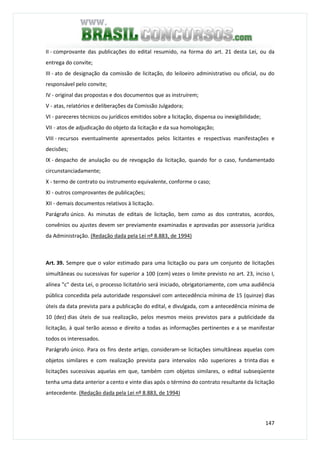 147
II - comprovante das publicações do edital resumido, na forma do art. 21 desta Lei, ou da
entrega do convite;
III - ato de designação da comissão de licitação, do leiloeiro administrativo ou oficial, ou do
responsável pelo convite;
IV - original das propostas e dos documentos que as instruírem;
V - atas, relatórios e deliberações da Comissão Julgadora;
VI - pareceres técnicos ou jurídicos emitidos sobre a licitação, dispensa ou inexigibilidade;
VII - atos de adjudicação do objeto da licitação e da sua homologação;
VIII - recursos eventualmente apresentados pelos licitantes e respectivas manifestações e
decisões;
IX - despacho de anulação ou de revogação da licitação, quando for o caso, fundamentado
circunstanciadamente;
X - termo de contrato ou instrumento equivalente, conforme o caso;
XI - outros comprovantes de publicações;
XII - demais documentos relativos à licitação.
Parágrafo único. As minutas de editais de licitação, bem como as dos contratos, acordos,
convênios ou ajustes devem ser previamente examinadas e aprovadas por assessoria jurídica
da Administração. (Redação dada pela Lei nº 8.883, de 1994)
Art. 39. Sempre que o valor estimado para uma licitação ou para um conjunto de licitações
simultâneas ou sucessivas for superior a 100 (cem) vezes o limite previsto no art. 23, inciso I,
alínea "c" desta Lei, o processo licitatório será iniciado, obrigatoriamente, com uma audiência
pública concedida pela autoridade responsável com antecedência mínima de 15 (quinze) dias
úteis da data prevista para a publicação do edital, e divulgada, com a antecedência mínima de
10 (dez) dias úteis de sua realização, pelos mesmos meios previstos para a publicidade da
licitação, à qual terão acesso e direito a todas as informações pertinentes e a se manifestar
todos os interessados.
Parágrafo único. Para os fins deste artigo, consideram-se licitações simultâneas aquelas com
objetos similares e com realização prevista para intervalos não superiores a trinta dias e
licitações sucessivas aquelas em que, também com objetos similares, o edital subseqüente
tenha uma data anterior a cento e vinte dias após o término do contrato resultante da licitação
antecedente. (Redação dada pela Lei nº 8.883, de 1994)
 