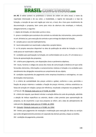 148
Art. 40. O edital conterá no preâmbulo o número de ordem em série anual, o nome da
repartição interessada e de seu setor, a modalidade, o regime de execução e o tipo da
licitação, a menção de que será regida por esta Lei, o local, dia e hora para recebimento da
documentação e proposta, bem como para início da abertura dos envelopes, e indicará,
obrigatoriamente, o seguinte:
I - objeto da licitação, em descrição sucinta e clara;
II - prazo e condições para assinatura do contrato ou retirada dos instrumentos, como previsto
no art. 64 desta Lei, para execução do contrato e para entrega do objeto da licitação;
III - sanções para o caso de inadimplemento;
IV - local onde poderá ser examinado e adquirido o projeto básico;
V - se há projeto executivo disponível na data da publicação do edital de licitação e o local
onde possa ser examinado e adquirido;
VI - condições para participação na licitação, em conformidade com os arts. 27 a 31 desta Lei, e
forma de apresentação das propostas;
VII - critério para julgamento, com disposições claras e parâmetros objetivos;
VIII - locais, horários e códigos de acesso dos meios de comunicação à distância em que serão
fornecidos elementos, informações e esclarecimentos relativos à licitação e às condições para
atendimento das obrigações necessárias ao cumprimento de seu objeto;
IX - condições equivalentes de pagamento entre empresas brasileiras e estrangeiras, no caso
de licitações internacionais;
X - o critério de aceitabilidade dos preços unitário e global, conforme o caso, permitida a
fixação de preços máximos e vedados a fixação de preços mínimos, critérios estatísticos ou
faixas de variação em relação a preços de referência, ressalvado o dispossto nos parágrafos 1º
e 2º do art. 48; (Redação dada pela Lei nº 9.648, de 1998)
XI - critério de reajuste, que deverá retratar a variação efetiva do custo de produção, admitida
a adoção de índices específicos ou setoriais, desde a data prevista para apresentação da
proposta, ou do orçamento a que essa proposta se referir, até a data do adimplemento de
cada parcela; (Redação dada pela Lei nº 8.883, de 1994)
XII - (Vetado). (Redação dada pela Lei nº 8.883, de 1994)
XIII - limites para pagamento de instalação e mobilização para execução de obras ou serviços
que serão obrigatoriamente previstos em separado das demais parcelas, etapas ou tarefas;
XIV - condições de pagamento, prevendo:
 