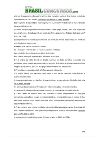 149
a) prazo de pagamento não superior a trinta dias, contado a partir da data final do período de
adimplemento de cada parcela; (Redação dada pela Lei nº 8.883, de 1994)
b) cronograma de desembolso máximo por período, em conformidade com a disponibilidade
de recursos financeiros;
c) critério de atualização financeira dos valores a serem pagos, desde a data final do período
de adimplemento de cada parcela até a data do efetivo pagamento; (Redação dada pela Lei nº
8.883, de 1994)
d) compensações financeiras e penalizações, por eventuais atrasos, e descontos, por eventuais
antecipações de pagamentos;
e) exigência de seguros, quando for o caso;
XV - instruções e normas para os recursos previstos nesta Lei;
XVI - condições de recebimento do objeto da licitação;
XVII - outras indicações específicas ou peculiares da licitação.
§ 1o
O original do edital deverá ser datado, rubricado em todas as folhas e assinado pela
autoridade que o expedir, permanecendo no processo de licitação, e dele extraindo-se cópias
integrais ou resumidas, para sua divulgação e fornecimento aos interessados.
§ 2o
Constituem anexos do edital, dele fazendo parte integrante:
I - o projeto básico e/ou executivo, com todas as suas partes, desenhos, especificações e
outros complementos;
II - orçamento estimado em planilhas de quantitativos e preços unitários; (Redação dada pela
Lei nº 8.883, de 1994)
III - a minuta do contrato a ser firmado entre a Administração e o licitante vencedor;
IV - as especificações complementares e as normas de execução pertinentes à licitação.
§ 3o
Para efeito do disposto nesta Lei, considera-se como adimplemento da obrigação
contratual a prestação do serviço, a realização da obra, a entrega do bem ou de parcela destes,
bem como qualquer outro evento contratual a cuja ocorrência esteja vinculada a emissão de
documento de cobrança.
§ 4o
Nas compras para entrega imediata, assim entendidas aquelas com prazo de entrega até
trinta dias da data prevista para apresentação da proposta, poderão ser dispensadas: (Incluído
pela Lei nº 8.883, de 1994)
I - o disposto no inciso XI deste artigo; (Incluído pela Lei nº 8.883, de 1994)
 