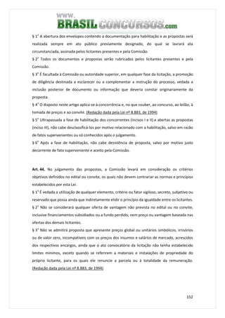 152
§ 1o
A abertura dos envelopes contendo a documentação para habilitação e as propostas será
realizada sempre em ato público previamente designado, do qual se lavrará ata
circunstanciada, assinada pelos licitantes presentes e pela Comissão.
§ 2o
Todos os documentos e propostas serão rubricados pelos licitantes presentes e pela
Comissão.
§ 3o
É facultada à Comissão ou autoridade superior, em qualquer fase da licitação, a promoção
de diligência destinada a esclarecer ou a complementar a instrução do processo, vedada a
inclusão posterior de documento ou informação que deveria constar originariamente da
proposta.
§ 4o
O disposto neste artigo aplica-se à concorrência e, no que couber, ao concurso, ao leilão, à
tomada de preços e ao convite. (Redação dada pela Lei nº 8.883, de 1994)
§ 5o
Ultrapassada a fase de habilitação dos concorrentes (incisos I e II) e abertas as propostas
(inciso III), não cabe desclassificá-los por motivo relacionado com a habilitação, salvo em razão
de fatos supervenientes ou só conhecidos após o julgamento.
§ 6o
Após a fase de habilitação, não cabe desistência de proposta, salvo por motivo justo
decorrente de fato superveniente e aceito pela Comissão.
Art. 44. No julgamento das propostas, a Comissão levará em consideração os critérios
objetivos definidos no edital ou convite, os quais não devem contrariar as normas e princípios
estabelecidos por esta Lei.
§ 1o
É vedada a utilização de qualquer elemento, critério ou fator sigiloso, secreto, subjetivo ou
reservado que possa ainda que indiretamente elidir o princípio da igualdade entre os licitantes.
§ 2o
Não se considerará qualquer oferta de vantagem não prevista no edital ou no convite,
inclusive financiamentos subsidiados ou a fundo perdido, nem preço ou vantagem baseada nas
ofertas dos demais licitantes.
§ 3o
Não se admitirá proposta que apresente preços global ou unitários simbólicos, irrisórios
ou de valor zero, incompatíveis com os preços dos insumos e salários de mercado, acrescidos
dos respectivos encargos, ainda que o ato convocatório da licitação não tenha estabelecido
limites mínimos, exceto quando se referirem a materiais e instalações de propriedade do
próprio licitante, para os quais ele renuncie a parcela ou à totalidade da remuneração.
(Redação dada pela Lei nº 8.883, de 1994)
 