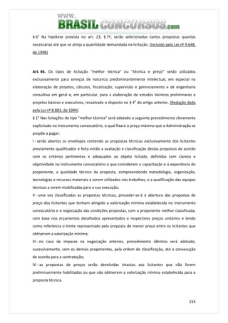 154
§ 6o
Na hipótese prevista no art. 23, § 7º, serão selecionadas tantas propostas quantas
necessárias até que se atinja a quantidade demandada na licitação. (Incluído pela Lei nº 9.648,
de 1998)
Art. 46. Os tipos de licitação "melhor técnica" ou "técnica e preço" serão utilizados
exclusivamente para serviços de natureza predominantemente intelectual, em especial na
elaboração de projetos, cálculos, fiscalização, supervisão e gerenciamento e de engenharia
consultiva em geral e, em particular, para a elaboração de estudos técnicos preliminares e
projetos básicos e executivos, ressalvado o disposto no § 4o
do artigo anterior. (Redação dada
pela Lei nº 8.883, de 1994)
§ 1o
Nas licitações do tipo "melhor técnica" será adotado o seguinte procedimento claramente
explicitado no instrumento convocatório, o qual fixará o preço máximo que a Administração se
propõe a pagar:
I - serão abertos os envelopes contendo as propostas técnicas exclusivamente dos licitantes
previamente qualificados e feita então a avaliação e classificação destas propostas de acordo
com os critérios pertinentes e adequados ao objeto licitado, definidos com clareza e
objetividade no instrumento convocatório e que considerem a capacitação e a experiência do
proponente, a qualidade técnica da proposta, compreendendo metodologia, organização,
tecnologias e recursos materiais a serem utilizados nos trabalhos, e a qualificação das equipes
técnicas a serem mobilizadas para a sua execução;
II - uma vez classificadas as propostas técnicas, proceder-se-á à abertura das propostas de
preço dos licitantes que tenham atingido a valorização mínima estabelecida no instrumento
convocatório e à negociação das condições propostas, com a proponente melhor classificada,
com base nos orçamentos detalhados apresentados e respectivos preços unitários e tendo
como referência o limite representado pela proposta de menor preço entre os licitantes que
obtiveram a valorização mínima;
III - no caso de impasse na negociação anterior, procedimento idêntico será adotado,
sucessivamente, com os demais proponentes, pela ordem de classificação, até a consecução
de acordo para a contratação;
IV - as propostas de preços serão devolvidas intactas aos licitantes que não forem
preliminarmente habilitados ou que não obtiverem a valorização mínima estabelecida para a
proposta técnica.
 