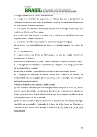 159
II - o regime de execução ou a forma de fornecimento;
III - o preço e as condições de pagamento, os critérios, data-base e periodicidade do
reajustamento de preços, os critérios de atualização monetária entre a data do adimplemento
das obrigações e a do efetivo pagamento;
IV - os prazos de início de etapas de execução, de conclusão, de entrega, de observação e de
recebimento definitivo, conforme o caso;
V - o crédito pelo qual correrá a despesa, com a indicação da classificação funcional
programática e da categoria econômica;
VI - as garantias oferecidas para assegurar sua plena execução, quando exigidas;
VII - os direitos e as responsabilidades das partes, as penalidades cabíveis e os valores das
multas;
VIII - os casos de rescisão;
IX - o reconhecimento dos direitos da Administração, em caso de rescisão administrativa
prevista no art. 77 desta Lei;
X - as condições de importação, a data e a taxa de câmbio para conversão, quando for o caso;
XI - a vinculação ao edital de licitação ou ao termo que a dispensou ou a inexigiu, ao convite e
à proposta do licitante vencedor;
XII - a legislação aplicável à execução do contrato e especialmente aos casos omissos;
XIII - a obrigação do contratado de manter, durante toda a execução do contrato, em
compatibilidade com as obrigações por ele assumidas, todas as condições de habilitação e
qualificação exigidas na licitação.
§ 1º (Vetado). (Redação dada pela Lei nº 8.883, de 1994)
§ 2o
Nos contratos celebrados pela Administração Pública com pessoas físicas ou jurídicas,
inclusive aquelas domiciliadas no estrangeiro, deverá constar necessariamente cláusula que
declare competente o foro da sede da Administração para dirimir qualquer questão contratual,
salvo o disposto no § 6o
do art. 32 desta Lei.
§ 3o
No ato da liquidação da despesa, os serviços de contabilidade comunicarão, aos órgãos
incumbidos da arrecadação e fiscalização de tributos da União, Estado ou Município, as
características e os valores pagos, segundo o disposto no art. 63 da Lei no
4.320, de 17 de
março de 1964.
 