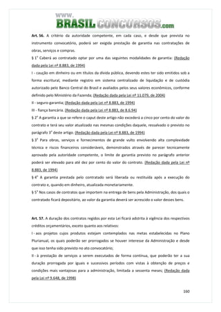 160
Art. 56. A critério da autoridade competente, em cada caso, e desde que prevista no
instrumento convocatório, poderá ser exigida prestação de garantia nas contratações de
obras, serviços e compras.
§ 1o
Caberá ao contratado optar por uma das seguintes modalidades de garantia: (Redação
dada pela Lei nº 8.883, de 1994)
I - caução em dinheiro ou em títulos da dívida pública, devendo estes ter sido emitidos sob a
forma escritural, mediante registro em sistema centralizado de liquidação e de custódia
autorizado pelo Banco Central do Brasil e avaliados pelos seus valores econômicos, conforme
definido pelo Ministério da Fazenda; (Redação dada pela Lei nº 11.079, de 2004)
II - seguro-garantia; (Redação dada pela Lei nº 8.883, de 1994)
III - fiança bancária. (Redação dada pela Lei nº 8.883, de 8.6.94)
§ 2o
A garantia a que se refere o caput deste artigo não excederá a cinco por cento do valor do
contrato e terá seu valor atualizado nas mesmas condições daquele, ressalvado o previsto no
parágrafo 3o
deste artigo. (Redação dada pela Lei nº 8.883, de 1994)
§ 3o
Para obras, serviços e fornecimentos de grande vulto envolvendo alta complexidade
técnica e riscos financeiros consideráveis, demonstrados através de parecer tecnicamente
aprovado pela autoridade competente, o limite de garantia previsto no parágrafo anterior
poderá ser elevado para até dez por cento do valor do contrato. (Redação dada pela Lei nº
8.883, de 1994)
§ 4o
A garantia prestada pelo contratado será liberada ou restituída após a execução do
contrato e, quando em dinheiro, atualizada monetariamente.
§ 5o
Nos casos de contratos que importem na entrega de bens pela Administração, dos quais o
contratado ficará depositário, ao valor da garantia deverá ser acrescido o valor desses bens.
Art. 57. A duração dos contratos regidos por esta Lei ficará adstrita à vigência dos respectivos
créditos orçamentários, exceto quanto aos relativos:
I - aos projetos cujos produtos estejam contemplados nas metas estabelecidas no Plano
Plurianual, os quais poderão ser prorrogados se houver interesse da Administração e desde
que isso tenha sido previsto no ato convocatório;
II - à prestação de serviços a serem executados de forma contínua, que poderão ter a sua
duração prorrogada por iguais e sucessivos períodos com vistas à obtenção de preços e
condições mais vantajosas para a administração, limitada a sessenta meses; (Redação dada
pela Lei nº 9.648, de 1998)
 