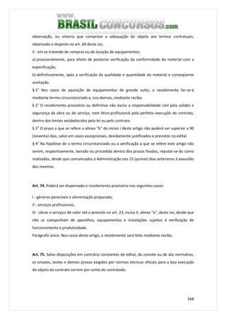 168
observação, ou vistoria que comprove a adequação do objeto aos termos contratuais,
observado o disposto no art. 69 desta Lei;
II - em se tratando de compras ou de locação de equipamentos:
a) provisoriamente, para efeito de posterior verificação da conformidade do material com a
especificação;
b) definitivamente, após a verificação da qualidade e quantidade do material e conseqüente
aceitação.
§ 1o
Nos casos de aquisição de equipamentos de grande vulto, o recebimento far-se-á
mediante termo circunstanciado e, nos demais, mediante recibo.
§ 2o
O recebimento provisório ou definitivo não exclui a responsabilidade civil pela solidez e
segurança da obra ou do serviço, nem ético-profissional pela perfeita execução do contrato,
dentro dos limites estabelecidos pela lei ou pelo contrato.
§ 3o
O prazo a que se refere a alínea "b" do inciso I deste artigo não poderá ser superior a 90
(noventa) dias, salvo em casos excepcionais, devidamente justificados e previstos no edital.
§ 4o
Na hipótese de o termo circunstanciado ou a verificação a que se refere este artigo não
serem, respectivamente, lavrado ou procedida dentro dos prazos fixados, reputar-se-ão como
realizados, desde que comunicados à Administração nos 15 (quinze) dias anteriores à exaustão
dos mesmos.
Art. 74. Poderá ser dispensado o recebimento provisório nos seguintes casos:
I - gêneros perecíveis e alimentação preparada;
II - serviços profissionais;
III - obras e serviços de valor até o previsto no art. 23, inciso II, alínea "a", desta Lei, desde que
não se componham de aparelhos, equipamentos e instalações sujeitos à verificação de
funcionamento e produtividade.
Parágrafo único. Nos casos deste artigo, o recebimento será feito mediante recibo.
Art. 75. Salvo disposições em contrário constantes do edital, do convite ou de ato normativo,
os ensaios, testes e demais provas exigidos por normas técnicas oficiais para a boa execução
do objeto do contrato correm por conta do contratado.
 