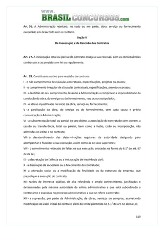 169
Art. 76. A Administração rejeitará, no todo ou em parte, obra, serviço ou fornecimento
executado em desacordo com o contrato.
Seção V
Da Inexecução e da Rescisão dos Contratos
Art. 77. A inexecução total ou parcial do contrato enseja a sua rescisão, com as conseqüências
contratuais e as previstas em lei ou regulamento.
Art. 78. Constituem motivo para rescisão do contrato:
I - o não cumprimento de cláusulas contratuais, especificações, projetos ou prazos;
II - o cumprimento irregular de cláusulas contratuais, especificações, projetos e prazos;
III - a lentidão do seu cumprimento, levando a Administração a comprovar a impossibilidade da
conclusão da obra, do serviço ou do fornecimento, nos prazos estipulados;
IV - o atraso injustificado no início da obra, serviço ou fornecimento;
V - a paralisação da obra, do serviço ou do fornecimento, sem justa causa e prévia
comunicação à Administração;
VI - a subcontratação total ou parcial do seu objeto, a associação do contratado com outrem, a
cessão ou transferência, total ou parcial, bem como a fusão, cisão ou incorporação, não
admitidas no edital e no contrato;
VII - o desatendimento das determinações regulares da autoridade designada para
acompanhar e fiscalizar a sua execução, assim como as de seus superiores;
VIII - o cometimento reiterado de faltas na sua execução, anotadas na forma do § 1o
do art. 67
desta Lei;
IX - a decretação de falência ou a instauração de insolvência civil;
X - a dissolução da sociedade ou o falecimento do contratado;
XI - a alteração social ou a modificação da finalidade ou da estrutura da empresa, que
prejudique a execução do contrato;
XII - razões de interesse público, de alta relevância e amplo conhecimento, justificadas e
determinadas pela máxima autoridade da esfera administrativa a que está subordinado o
contratante e exaradas no processo administrativo a que se refere o contrato;
XIII - a supressão, por parte da Administração, de obras, serviços ou compras, acarretando
modificação do valor inicial do contrato além do limite permitido no § 1o
do art. 65 desta Lei;
 