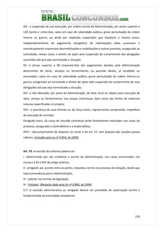 170
XIV - a suspensão de sua execução, por ordem escrita da Administração, por prazo superior a
120 (cento e vinte) dias, salvo em caso de calamidade pública, grave perturbação da ordem
interna ou guerra, ou ainda por repetidas suspensões que totalizem o mesmo prazo,
independentemente do pagamento obrigatório de indenizações pelas sucessivas e
contratualmente imprevistas desmobilizações e mobilizações e outras previstas, assegurado ao
contratado, nesses casos, o direito de optar pela suspensão do cumprimento das obrigações
assumidas até que seja normalizada a situação;
XV - o atraso superior a 90 (noventa) dias dos pagamentos devidos pela Administração
decorrentes de obras, serviços ou fornecimento, ou parcelas destes, já recebidos ou
executados, salvo em caso de calamidade pública, grave perturbação da ordem interna ou
guerra, assegurado ao contratado o direito de optar pela suspensão do cumprimento de suas
obrigações até que seja normalizada a situação;
XVI - a não liberação, por parte da Administração, de área, local ou objeto para execução de
obra, serviço ou fornecimento, nos prazos contratuais, bem como das fontes de materiais
naturais especificadas no projeto;
XVII - a ocorrência de caso fortuito ou de força maior, regularmente comprovada, impeditiva
da execução do contrato.
Parágrafo único. Os casos de rescisão contratual serão formalmente motivados nos autos do
processo, assegurado o contraditório e a ampla defesa.
XVIII – descumprimento do disposto no inciso V do art. 27, sem prejuízo das sanções penais
cabíveis. (Incluído pela Lei nº 9.854, de 1999)
Art. 79. A rescisão do contrato poderá ser:
I - determinada por ato unilateral e escrito da Administração, nos casos enumerados nos
incisos I a XII e XVII do artigo anterior;
II - amigável, por acordo entre as partes, reduzida a termo no processo da licitação, desde que
haja conveniência para a Administração;
III - judicial, nos termos da legislação;
IV - (Vetado). (Redação dada pela Lei nº 8.883, de 1994)
§ 1o
A rescisão administrativa ou amigável deverá ser precedida de autorização escrita e
fundamentada da autoridade competente.
 