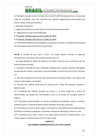 171
§ 2o
Quando a rescisão ocorrer com base nos incisos XII a XVII do artigo anterior, sem que haja
culpa do contratado, será este ressarcido dos prejuízos regularmente comprovados que
houver sofrido, tendo ainda direito a:
I - devolução de garantia;
II - pagamentos devidos pela execução do contrato até a data da rescisão;
III - pagamento do custo da desmobilização.
§ 3º (Vetado). (Redação dada pela Lei nº 8.883, de 1994)
§ 4º (Vetado). (Redação dada pela Lei nº 8.883, de 1994)
§ 5o
Ocorrendo impedimento, paralisação ou sustação do contrato, o cronograma de execução
será prorrogado automaticamente por igual tempo.
Art. 80. A rescisão de que trata o inciso I do artigo anterior acarreta as seguintes
conseqüências, sem prejuízo das sanções previstas nesta Lei:
I - assunção imediata do objeto do contrato, no estado e local em que se encontrar, por ato
próprio da Administração;
II - ocupação e utilização do local, instalações, equipamentos, material e pessoal empregados
na execução do contrato, necessários à sua continuidade, na forma do inciso V do art. 58 desta
Lei;
III - execução da garantia contratual, para ressarcimento da Administração, e dos valores das
multas e indenizações a ela devidos;
IV - retenção dos créditos decorrentes do contrato até o limite dos prejuízos causados à
Administração.
§ 1o
A aplicação das medidas previstas nos incisos I e II deste artigo fica a critério da
Administração, que poderá dar continuidade à obra ou ao serviço por execução direta ou
indireta.
§ 2o
É permitido à Administração, no caso de concordata do contratado, manter o contrato,
podendo assumir o controle de determinadas atividades de serviços essenciais.
§ 3o
Na hipótese do inciso II deste artigo, o ato deverá ser precedido de autorização expressa
do Ministro de Estado competente, ou Secretário Estadual ou Municipal, conforme o caso.
§ 4o
A rescisão de que trata o inciso IV do artigo anterior permite à Administração, a seu
critério, aplicar a medida prevista no inciso I deste artigo.
Capítulo IV
DAS SANÇÕES ADMINISTRATIVAS E DA TUTELA JUDICIAL
 