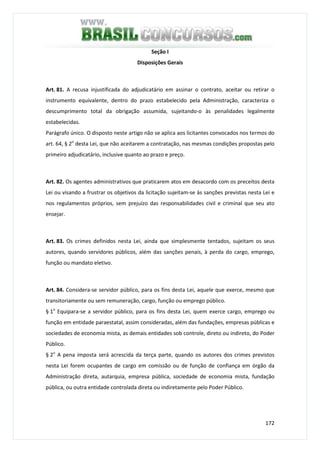 172
Seção I
Disposições Gerais
Art. 81. A recusa injustificada do adjudicatário em assinar o contrato, aceitar ou retirar o
instrumento equivalente, dentro do prazo estabelecido pela Administração, caracteriza o
descumprimento total da obrigação assumida, sujeitando-o às penalidades legalmente
estabelecidas.
Parágrafo único. O disposto neste artigo não se aplica aos licitantes convocados nos termos do
art. 64, § 2o
desta Lei, que não aceitarem a contratação, nas mesmas condições propostas pelo
primeiro adjudicatário, inclusive quanto ao prazo e preço.
Art. 82. Os agentes administrativos que praticarem atos em desacordo com os preceitos desta
Lei ou visando a frustrar os objetivos da licitação sujeitam-se às sanções previstas nesta Lei e
nos regulamentos próprios, sem prejuízo das responsabilidades civil e criminal que seu ato
ensejar.
Art. 83. Os crimes definidos nesta Lei, ainda que simplesmente tentados, sujeitam os seus
autores, quando servidores públicos, além das sanções penais, à perda do cargo, emprego,
função ou mandato eletivo.
Art. 84. Considera-se servidor público, para os fins desta Lei, aquele que exerce, mesmo que
transitoriamente ou sem remuneração, cargo, função ou emprego público.
§ 1o
Equipara-se a servidor público, para os fins desta Lei, quem exerce cargo, emprego ou
função em entidade paraestatal, assim consideradas, além das fundações, empresas públicas e
sociedades de economia mista, as demais entidades sob controle, direto ou indireto, do Poder
Público.
§ 2o
A pena imposta será acrescida da terça parte, quando os autores dos crimes previstos
nesta Lei forem ocupantes de cargo em comissão ou de função de confiança em órgão da
Administração direta, autarquia, empresa pública, sociedade de economia mista, fundação
pública, ou outra entidade controlada direta ou indiretamente pelo Poder Público.
 
