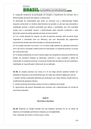174
III - suspensão temporária de participação em licitação e impedimento de contratar com a
Administração, por prazo não superior a 2 (dois) anos;
IV - declaração de inidoneidade para licitar ou contratar com a Administração Pública
enquanto perdurarem os motivos determinantes da punição ou até que seja promovida a
reabilitação perante a própria autoridade que aplicou a penalidade, que será concedida
sempre que o contratado ressarcir a Administração pelos prejuízos resultantes e após
decorrido o prazo da sanção aplicada com base no inciso anterior.
§ 1o
Se a multa aplicada for superior ao valor da garantia prestada, além da perda desta,
responderá o contratado pela sua diferença, que será descontada dos pagamentos
eventualmente devidos pela Administração ou cobrada judicialmente.
§ 2o
As sanções previstas nos incisos I, III e IV deste artigo poderão ser aplicadas juntamente
com a do inciso II, facultada a defesa prévia do interessado, no respectivo processo, no prazo
de 5 (cinco) dias úteis.
§ 3o
A sanção estabelecida no inciso IV deste artigo é de competência exclusiva do Ministro de
Estado, do Secretário Estadual ou Municipal, conforme o caso, facultada a defesa do
interessado no respectivo processo, no prazo de 10 (dez) dias da abertura de vista, podendo a
reabilitação ser requerida após 2 (dois) anos de sua aplicação.
Art. 88. As sanções previstas nos incisos III e IV do artigo anterior poderão também ser
aplicadas às empresas ou aos profissionais que, em razão dos contratos regidos por esta Lei:
I - tenham sofrido condenação definitiva por praticarem, por meios dolosos, fraude fiscal no
recolhimento de quaisquer tributos;
II - tenham praticado atos ilícitos visando a frustrar os objetivos da licitação;
III - demonstrem não possuir idoneidade para contratar com a Administração em virtude de
atos ilícitos praticados.
Seção III
Dos Crimes e das Penas
Art. 89. Dispensar ou inexigir licitação fora das hipóteses previstas em lei, ou deixar de
observar as formalidades pertinentes à dispensa ou à inexigibilidade:
Pena - detenção, de 3 (três) a 5 (cinco) anos, e multa.
 