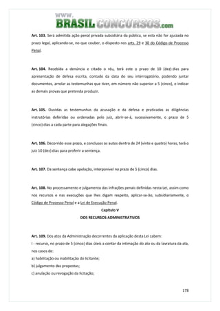 178
Art. 103. Será admitida ação penal privada subsidiária da pública, se esta não for ajuizada no
prazo legal, aplicando-se, no que couber, o disposto nos arts. 29 e 30 do Código de Processo
Penal.
Art. 104. Recebida a denúncia e citado o réu, terá este o prazo de 10 (dez) dias para
apresentação de defesa escrita, contado da data do seu interrogatório, podendo juntar
documentos, arrolar as testemunhas que tiver, em número não superior a 5 (cinco), e indicar
as demais provas que pretenda produzir.
Art. 105. Ouvidas as testemunhas da acusação e da defesa e praticadas as diligências
instrutórias deferidas ou ordenadas pelo juiz, abrir-se-á, sucessivamente, o prazo de 5
(cinco) dias a cada parte para alegações finais.
Art. 106. Decorrido esse prazo, e conclusos os autos dentro de 24 (vinte e quatro) horas, terá o
juiz 10 (dez) dias para proferir a sentença.
Art. 107. Da sentença cabe apelação, interponível no prazo de 5 (cinco) dias.
Art. 108. No processamento e julgamento das infrações penais definidas nesta Lei, assim como
nos recursos e nas execuções que lhes digam respeito, aplicar-se-ão, subsidiariamente, o
Código de Processo Penal e a Lei de Execução Penal.
Capítulo V
DOS RECURSOS ADMINISTRATIVOS
Art. 109. Dos atos da Administração decorrentes da aplicação desta Lei cabem:
I - recurso, no prazo de 5 (cinco) dias úteis a contar da intimação do ato ou da lavratura da ata,
nos casos de:
a) habilitação ou inabilitação do licitante;
b) julgamento das propostas;
c) anulação ou revogação da licitação;
 