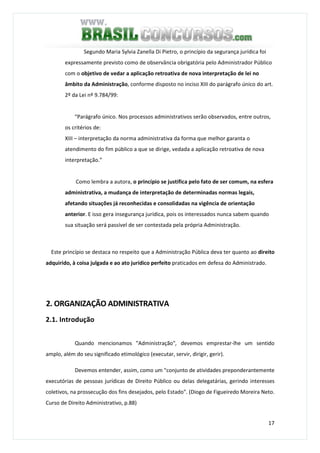 17
Segundo Maria Sylvia Zanella Di Pietro, o princípio da segurança jurídica foi
expressamente previsto como de observância obrigatória pelo Administrador Público
com o objetivo de vedar a aplicação retroativa de nova interpretação de lei no
âmbito da Administração, conforme disposto no inciso XIII do parágrafo único do art.
2º da Lei nº 9.784/99:
“Parágrafo único. Nos processos administrativos serão observados, entre outros,
os critérios de:
XIII – interpretação da norma administrativa da forma que melhor garanta o
atendimento do fim público a que se dirige, vedada a aplicação retroativa de nova
interpretação.”
Como lembra a autora, o princípio se justifica pelo fato de ser comum, na esfera
administrativa, a mudança de interpretação de determinadas normas legais,
afetando situações já reconhecidas e consolidadas na vigência de orientação
anterior. E isso gera insegurança jurídica, pois os interessados nunca sabem quando
sua situação será passível de ser contestada pela própria Administração.
Este princípio se destaca no respeito que a Administração Pública deva ter quanto ao direito
adquirido, à coisa julgada e ao ato jurídico perfeito praticados em defesa do Administrado.
2. ORGANIZAÇÃO ADMINISTRATIVA
2.1. Introdução
Quando mencionamos "Administração", devemos emprestar-lhe um sentido
amplo, além do seu significado etimológico (executar, servir, dirigir, gerir).
Devemos entender, assim, como um "conjunto de atividades preponderantemente
executórias de pessoas jurídicas de Direito Público ou delas delegatárias, gerindo interesses
coletivos, na prossecução dos fins desejados, pelo Estado". (Diogo de Figueiredo Moreira Neto.
Curso de Direito Administrativo, p.88)
 