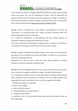 181
§ 2o
Os Tribunais de Contas e os órgãos integrantes do sistema de controle interno poderão
solicitar para exame, até o dia útil imediatamente anterior à data de recebimento das
propostas, cópia de edital de licitação já publicado, obrigando-se os órgãos ou entidades da
Administração interessada à adoção de medidas corretivas pertinentes que, em função desse
exame, lhes forem determinadas. (Redação dada pela Lei nº 8.883, de 1994)
Art. 114. O sistema instituído nesta Lei não impede a pré-qualificação de licitantes nas
concorrências, a ser procedida sempre que o objeto da licitação recomende análise mais
detida da qualificação técnica dos interessados.
§ 1o
A adoção do procedimento de pré-qualificação será feita mediante proposta da
autoridade competente, aprovada pela imediatamente superior.
§ 2o
Na pré-qualificação serão observadas as exigências desta Lei relativas à concorrência, à
convocação dos interessados, ao procedimento e à analise da documentação.
Art. 115. Os órgãos da Administração poderão expedir normas relativas aos procedimentos
operacionais a serem observados na execução das licitações, no âmbito de sua competência,
observadas as disposições desta Lei.
Parágrafo único. As normas a que se refere este artigo, após aprovação da autoridade
competente, deverão ser publicadas na imprensa oficial.
Art. 116. Aplicam-se as disposições desta Lei, no que couber, aos convênios, acordos, ajustes e
outros instrumentos congêneres celebrados por órgãos e entidades da Administração.
§ 1o
A celebração de convênio, acordo ou ajuste pelos órgãos ou entidades da Administração
Pública depende de prévia aprovação de competente plano de trabalho proposto pela
organização interessada, o qual deverá conter, no mínimo, as seguintes informações:
I - identificação do objeto a ser executado;
II - metas a serem atingidas;
III - etapas ou fases de execução;
IV - plano de aplicação dos recursos financeiros;
V - cronograma de desembolso;
VI - previsão de início e fim da execução do objeto, bem assim da conclusão das etapas ou
fases programadas;
 