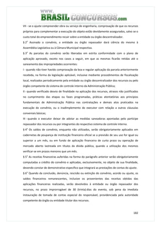 182
VII - se o ajuste compreender obra ou serviço de engenharia, comprovação de que os recursos
próprios para complementar a execução do objeto estão devidamente assegurados, salvo se o
custo total do empreendimento recair sobre a entidade ou órgão descentralizador.
§ 2o
Assinado o convênio, a entidade ou órgão repassador dará ciência do mesmo à
Assembléia Legislativa ou à Câmara Municipal respectiva.
§ 3o
As parcelas do convênio serão liberadas em estrita conformidade com o plano de
aplicação aprovado, exceto nos casos a seguir, em que as mesmas ficarão retidas até o
saneamento das impropriedades ocorrentes:
I - quando não tiver havido comprovação da boa e regular aplicação da parcela anteriormente
recebida, na forma da legislação aplicável, inclusive mediante procedimentos de fiscalização
local, realizados periodicamente pela entidade ou órgão descentralizador dos recursos ou pelo
órgão competente do sistema de controle interno da Administração Pública;
II - quando verificado desvio de finalidade na aplicação dos recursos, atrasos não justificados
no cumprimento das etapas ou fases programadas, práticas atentatórias aos princípios
fundamentais de Administração Pública nas contratações e demais atos praticados na
execução do convênio, ou o inadimplemento do executor com relação a outras cláusulas
conveniais básicas;
III - quando o executor deixar de adotar as medidas saneadoras apontadas pelo partícipe
repassador dos recursos ou por integrantes do respectivo sistema de controle interno.
§ 4o
Os saldos de convênio, enquanto não utilizados, serão obrigatoriamente aplicados em
cadernetas de poupança de instituição financeira oficial se a previsão de seu uso for igual ou
superior a um mês, ou em fundo de aplicação financeira de curto prazo ou operação de
mercado aberto lastreada em títulos da dívida pública, quando a utilização dos mesmos
verificar-se em prazos menores que um mês.
§ 5o
As receitas financeiras auferidas na forma do parágrafo anterior serão obrigatoriamente
computadas a crédito do convênio e aplicadas, exclusivamente, no objeto de sua finalidade,
devendo constar de demonstrativo específico que integrará as prestações de contas do ajuste.
§ 6o
Quando da conclusão, denúncia, rescisão ou extinção do convênio, acordo ou ajuste, os
saldos financeiros remanescentes, inclusive os provenientes das receitas obtidas das
aplicações financeiras realizadas, serão devolvidos à entidade ou órgão repassador dos
recursos, no prazo improrrogável de 30 (trinta) dias do evento, sob pena da imediata
instauração de tomada de contas especial do responsável, providenciada pela autoridade
competente do órgão ou entidade titular dos recursos.
 