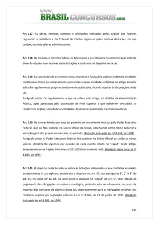 183
Art. 117. As obras, serviços, compras e alienações realizados pelos órgãos dos Poderes
Legislativo e Judiciário e do Tribunal de Contas regem-se pelas normas desta Lei, no que
couber, nas três esferas administrativas.
Art. 118. Os Estados, o Distrito Federal, os Municípios e as entidades da administração indireta
deverão adaptar suas normas sobre licitações e contratos ao disposto nesta Lei.
Art. 119. As sociedades de economia mista, empresas e fundações públicas e demais entidades
controladas direta ou indiretamente pela União e pelas entidades referidas no artigo anterior
editarão regulamentos próprios devidamente publicados, ficando sujeitas às disposições desta
Lei.
Parágrafo único. Os regulamentos a que se refere este artigo, no âmbito da Administração
Pública, após aprovados pela autoridade de nível superior a que estiverem vinculados os
respectivos órgãos, sociedades e entidades, deverão ser publicados na imprensa oficial.
Art. 120. Os valores fixados por esta Lei poderão ser anualmente revistos pelo Poder Executivo
Federal, que os fará publicar no Diário Oficial da União, observando como limite superior a
variação geral dos preços do mercado, no período. (Redação dada pela Lei nº 9.648, de 1998)
Parágrafo único. O Poder Executivo Federal fará publicar no Diário Oficial da União os novos
valores oficialmente vigentes por ocasião de cada evento citado no "caput" deste artigo,
desprezando-se as frações inferiores a Cr$ 1,00 (hum cruzeiro real). (Redação dada pela Lei nº
8.883, de 1994)
Art. 121. O disposto nesta Lei não se aplica às licitações instauradas e aos contratos assinados
anteriormente à sua vigência, ressalvado o disposto no art. 57, nos parágrafos 1o
, 2o
e 8o
do
art. 65, no inciso XV do art. 78, bem assim o disposto no "caput" do art. 5o
, com relação ao
pagamento das obrigações na ordem cronológica, podendo esta ser observada, no prazo de
noventa dias contados da vigência desta Lei, separadamente para as obrigações relativas aos
contratos regidos por legislação anterior à Lei no
8.666, de 21 de junho de 1993. (Redação
dada pela Lei nº 8.883, de 1994)
 