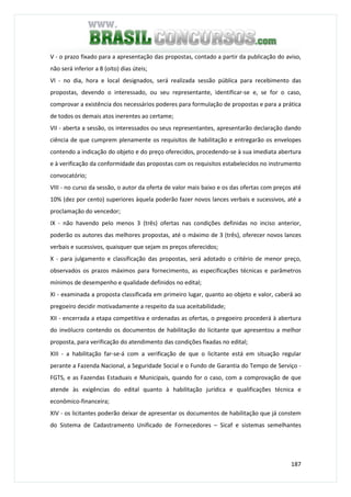 187
V - o prazo fixado para a apresentação das propostas, contado a partir da publicação do aviso,
não será inferior a 8 (oito) dias úteis;
VI - no dia, hora e local designados, será realizada sessão pública para recebimento das
propostas, devendo o interessado, ou seu representante, identificar-se e, se for o caso,
comprovar a existência dos necessários poderes para formulação de propostas e para a prática
de todos os demais atos inerentes ao certame;
VII - aberta a sessão, os interessados ou seus representantes, apresentarão declaração dando
ciência de que cumprem plenamente os requisitos de habilitação e entregarão os envelopes
contendo a indicação do objeto e do preço oferecidos, procedendo-se à sua imediata abertura
e à verificação da conformidade das propostas com os requisitos estabelecidos no instrumento
convocatório;
VIII - no curso da sessão, o autor da oferta de valor mais baixo e os das ofertas com preços até
10% (dez por cento) superiores àquela poderão fazer novos lances verbais e sucessivos, até a
proclamação do vencedor;
IX - não havendo pelo menos 3 (três) ofertas nas condições definidas no inciso anterior,
poderão os autores das melhores propostas, até o máximo de 3 (três), oferecer novos lances
verbais e sucessivos, quaisquer que sejam os preços oferecidos;
X - para julgamento e classificação das propostas, será adotado o critério de menor preço,
observados os prazos máximos para fornecimento, as especificações técnicas e parâmetros
mínimos de desempenho e qualidade definidos no edital;
XI - examinada a proposta classificada em primeiro lugar, quanto ao objeto e valor, caberá ao
pregoeiro decidir motivadamente a respeito da sua aceitabilidade;
XII - encerrada a etapa competitiva e ordenadas as ofertas, o pregoeiro procederá à abertura
do invólucro contendo os documentos de habilitação do licitante que apresentou a melhor
proposta, para verificação do atendimento das condições fixadas no edital;
XIII - a habilitação far-se-á com a verificação de que o licitante está em situação regular
perante a Fazenda Nacional, a Seguridade Social e o Fundo de Garantia do Tempo de Serviço -
FGTS, e as Fazendas Estaduais e Municipais, quando for o caso, com a comprovação de que
atende às exigências do edital quanto à habilitação jurídica e qualificações técnica e
econômico-financeira;
XIV - os licitantes poderão deixar de apresentar os documentos de habilitação que já constem
do Sistema de Cadastramento Unificado de Fornecedores – Sicaf e sistemas semelhantes
 