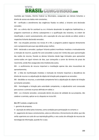 188
mantidos por Estados, Distrito Federal ou Municípios, assegurado aos demais licitantes o
direito de acesso aos dados nele constantes;
XV - verificado o atendimento das exigências fixadas no edital, o licitante será declarado
vencedor;
XVI - se a oferta não for aceitável ou se o licitante desatender às exigências habilitatórias, o
pregoeiro examinará as ofertas subseqüentes e a qualificação dos licitantes, na ordem de
classificação, e assim sucessivamente, até a apuração de uma que atenda ao edital, sendo o
respectivo licitante declarado vencedor;
XVII - nas situações previstas nos incisos XI e XVI, o pregoeiro poderá negociar diretamente
com o proponente para que seja obtido preço melhor;
XVIII - declarado o vencedor, qualquer licitante poderá manifestar imediata e motivadamente
a intenção de recorrer, quando lhe será concedido o prazo de 3 (três) dias para apresentação
das razões do recurso, ficando os demais licitantes desde logo intimados para apresentar
contra-razões em igual número de dias, que começarão a correr do término do prazo do
recorrente, sendo-lhes assegurada vista imediata dos autos;
XIX - o acolhimento de recurso importará a invalidação apenas dos atos insuscetíveis de
aproveitamento;
XX - a falta de manifestação imediata e motivada do licitante importará a decadência do
direito de recurso e a adjudicação do objeto da licitação pelo pregoeiro ao vencedor;
XXI - decididos os recursos, a autoridade competente fará a adjudicação do objeto da licitação
ao licitante vencedor;
XXII - homologada a licitação pela autoridade competente, o adjudicatário será convocado
para assinar o contrato no prazo definido em edital; e
XXIII - se o licitante vencedor, convocado dentro do prazo de validade da sua proposta, não
celebrar o contrato, aplicar-se-á o disposto no inciso XVI.
Art. 5º É vedada a exigência de:
I - garantia de proposta;
II - aquisição do edital pelos licitantes, como condição para participação no certame; e
III - pagamento de taxas e emolumentos, salvo os referentes a fornecimento do edital, que não
serão superiores ao custo de sua reprodução gráfica, e aos custos de utilização de recursos de
tecnologia da informação, quando for o caso.
 