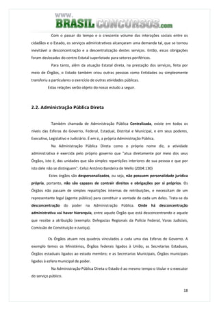 18
Com o passar do tempo e o crescente volume das interações sociais entre os
cidadãos e o Estado, os serviços administrativos alcançaram uma demanda tal, que se tornou
inevitável a desconcentração e a descentralização destes serviços. Então, essas obrigações
foram deslocadas do centro Estatal superlotado para setores periféricos.
Para tanto, além da atuação Estatal direta, na prestação dos serviços, feita por
meio de Órgãos, o Estado também criou outras pessoas como Entidades ou simplesmente
transferiu a particulares o exercício de outras atividades públicas.
Estas relações serão objeto do nosso estudo a seguir.
2.2. Administração Pública Direta
Também chamada de Administração Pública Centralizada, existe em todos os
níveis das Esferas do Governo, Federal, Estadual, Distrital e Municipal, e em seus poderes,
Executivo, Legislativo e Judiciário. É em si, a própria Administração Pública.
Na Administração Pública Direta como o próprio nome diz, a atividade
administrativa é exercida pelo próprio governo que "atua diretamente por meio dos seus
Órgãos, isto é, das unidades que são simples repartições interiores de sua pessoa e que por
isto dele não se distinguem". Celso Antônio Bandeira de Mello (2004:130)
Estes órgãos são despersonalizados, ou seja, não possuem personalidade jurídica
própria, portanto, não são capazes de contrair direitos e obrigações por si próprios. Os
Órgãos não passam de simples repartições internas de retribuições, e necessitam de um
representante legal (agente público) para constituir a vontade de cada um deles. Trata-se da
desconcentração do poder na Administração Pública. Onde há desconcentração
administrativa vai haver hierarquia, entre aquele Órgão que está desconcentrando e aquele
que recebe a atribuição (exemplo: Delegacias Regionais da Polícia Federal, Varas Judiciais,
Comissão de Constituição e Justiça).
Os Órgãos atuam nos quadros vinculados a cada uma das Esferas de Governo. A
exemplo temos os Ministérios, Órgãos federais ligados à União; as Secretarias Estaduais,
Órgãos estaduais ligados ao estado membro; e as Secretarias Municipais, Órgãos municipais
ligados à esfera municipal de poder.
Na Administração Pública Direta o Estado é ao mesmo tempo o titular e o executor
do serviço público.
 