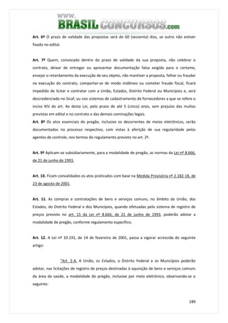 189
Art. 6º O prazo de validade das propostas será de 60 (sessenta) dias, se outro não estiver
fixado no edital.
Art. 7º Quem, convocado dentro do prazo de validade da sua proposta, não celebrar o
contrato, deixar de entregar ou apresentar documentação falsa exigida para o certame,
ensejar o retardamento da execução de seu objeto, não mantiver a proposta, falhar ou fraudar
na execução do contrato, comportar-se de modo inidôneo ou cometer fraude fiscal, ficará
impedido de licitar e contratar com a União, Estados, Distrito Federal ou Municípios e, será
descredenciado no Sicaf, ou nos sistemas de cadastramento de fornecedores a que se refere o
inciso XIV do art. 4o desta Lei, pelo prazo de até 5 (cinco) anos, sem prejuízo das multas
previstas em edital e no contrato e das demais cominações legais.
Art. 8º Os atos essenciais do pregão, inclusive os decorrentes de meios eletrônicos, serão
documentados no processo respectivo, com vistas à aferição de sua regularidade pelos
agentes de controle, nos termos do regulamento previsto no art. 2º.
Art. 9º Aplicam-se subsidiariamente, para a modalidade de pregão, as normas da Lei nº 8.666,
de 21 de junho de 1993.
Art. 10. Ficam convalidados os atos praticados com base na Medida Provisória nº 2.182-18, de
23 de agosto de 2001.
Art. 11. As compras e contratações de bens e serviços comuns, no âmbito da União, dos
Estados, do Distrito Federal e dos Municípios, quando efetuadas pelo sistema de registro de
preços previsto no art. 15 da Lei nº 8.666, de 21 de junho de 1993, poderão adotar a
modalidade de pregão, conforme regulamento específico.
Art. 12. A Lei nº 10.191, de 14 de fevereiro de 2001, passa a vigorar acrescida do seguinte
artigo:
“Art. 2-A. A União, os Estados, o Distrito Federal e os Municípios poderão
adotar, nas licitações de registro de preços destinadas à aquisição de bens e serviços comuns
da área da saúde, a modalidade do pregão, inclusive por meio eletrônico, observando-se o
seguinte:
 
