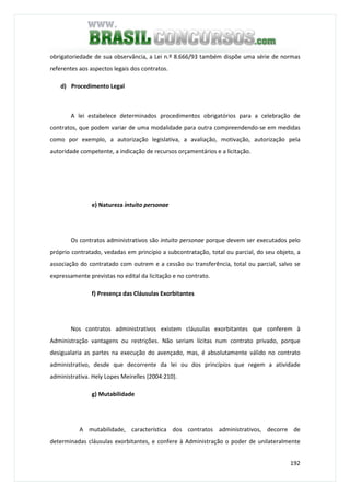 192
obrigatoriedade de sua observância, a Lei n.º 8.666/93 também dispõe uma série de normas
referentes aos aspectos legais dos contratos.
d) Procedimento Legal
A lei estabelece determinados procedimentos obrigatórios para a celebração de
contratos, que podem variar de uma modalidade para outra compreendendo-se em medidas
como por exemplo, a autorização legislativa, a avaliação, motivação, autorização pela
autoridade competente, a indicação de recursos orçamentários e a licitação.
e) Natureza intuito personae
Os contratos administrativos são intuito personae porque devem ser executados pelo
próprio contratado, vedadas em princípio a subcontratação, total ou parcial, do seu objeto, a
associação do contratado com outrem e a cessão ou transferência, total ou parcial, salvo se
expressamente previstas no edital da licitação e no contrato.
f) Presença das Cláusulas Exorbitantes
Nos contratos administrativos existem cláusulas exorbitantes que conferem à
Administração vantagens ou restrições. Não seriam lícitas num contrato privado, porque
desigualaria as partes na execução do avençado, mas, é absolutamente válido no contrato
administrativo, desde que decorrente da lei ou dos princípios que regem a atividade
administrativa. Hely Lopes Meirelles (2004:210).
g) Mutabilidade
A mutabilidade, característica dos contratos administrativos, decorre de
determinadas cláusulas exorbitantes, e confere à Administração o poder de unilateralmente
 