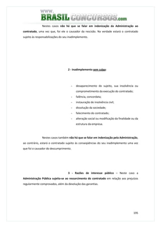 195
Nestes casos não há que se falar em indenização da Administração ao
contratado, uma vez que, foi ele o causador da rescisão. Na verdade estará o contratado
sujeito às responsabilizações do seu inadimplemento.
2 - Inadimplemento sem culpa:
- desaparecimento do sujeito, sua insolvência ou
comprometimento da execução do contratado;
- falência, concordata;
- instauração de insolvência civil;
- dissolução da sociedade;
- falecimento do contratado;
- alteração social ou modificação da finalidade ou da
estrutura da empresa.
Nestes casos também não há que se falar em indenização pela Administração,
ao contrário, estará o contratado sujeito às conseqüências do seu inadimplemento uma vez
que foi o causador do descumprimento.
3 - Razões de interesse público – Neste caso a
Administração Pública sujeita-se ao ressarcimento do contratado em relação aos prejuízos
regularmente comprovados, além da devolução das garantias.
 